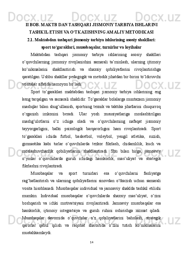 II BOB. MAKTB DAN TASHQARI JISMONIY TARBIYA ISHLARINI
TASHKIL ETISH VA O‘TKAZISHNING AMALIY METODIKASI
2.1. Maktabdan tashqari jismoniy tarbiya ishlarining asosiy shakllari:
sport to‘garaklari, musobaqalar, turnirlar va loyihalar
Maktabdan   tashqari   jismoniy   tarbiya   ishlarining   asosiy   shakllari
o‘quvchilarning   jismoniy   rivojlanishini   samarali   ta’minlash,   ularning   ijtimoiy
ko‘nikmalarini   shakllantirish   va   shaxsiy   qobiliyatlarini   rivojlantirishga
qaratilgan. Ushbu shakllar pedagogik va metodik jihatdan bir-birini to‘ldiruvchi
vositalar sifatida namoyon bo‘ladi.
Sport   to‘garaklari   maktabdan   tashqari   jismoniy   tarbiya   ishlarining   eng
keng tarqalgan va samarali shaklidir. To‘garaklar bolalarga muntazam jismoniy
mashqlar   bilan   shug‘ullanish,   sportning   texnik   va   taktika   jihatlarini   chuqurroq
o‘rganish   imkonini   beradi.   Ular   yosh   xususiyatlariga   moslashtirilgan
mashg‘ulotlarni   o‘z   ichiga   oladi   va   o‘quvchilarning   nafaqat   jismoniy
tayyorgarligini,   balki   psixologik   barqarorligini   ham   rivojlantiradi.   Sport
to‘garaklari   ichida   futbol,   basketbol,   voleybol,   yengil   atletika,   suzish,
gimnastika   kabi   turlar   o‘quvchilarda   tezkor   fikrlash,   chidamlilik,   kuch   va
moslashuvchanlik   qobiliyatlarini   shakllantiradi.   Shu   bilan   birga,   jamoaviy
o‘yinlar   o‘quvchilarda   guruh   ichidagi   hamkorlik,   mas’uliyat   va   strategik
fikrlashni rivojlantiradi.
Musobaqalar   va   sport   turnirlari   esa   o‘quvchilarni   faoliyatga
rag‘batlantirish   va   ularning   qobiliyatlarini   sinovdan   o‘tkazish   uchun   samarali
vosita hisoblanadi. Musobaqalar individual va jamoaviy shaklda tashkil etilishi
mumkin.   Individual   musobaqalar   o‘quvchilarda   shaxsiy   mas’uliyat,   o‘zini
boshqarish   va   ichki   motivatsiyani   rivojlantiradi.   Jamoaviy   musobaqalar   esa
hamkorlik,   ijtimoiy   integratsiya   va   guruh   ruhini   oshirishga   xizmat   qiladi.
Musobaqalar   davomida   o‘quvchilar   o‘z   qobiliyatlarini   baholash,   strategik
qarorlar   qabul   qilish   va   raqobat   sharoitida   o‘zini   tutish   ko‘nikmalarini
mustahkamlaydi.
14 
