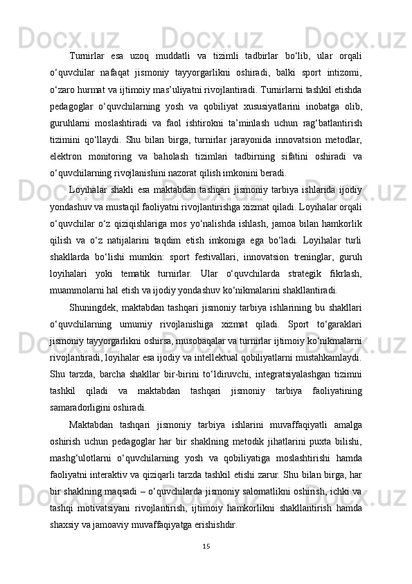 Turnirlar   esa   uzoq   muddatli   va   tizimli   tadbirlar   bo‘lib,   ular   orqali
o‘quvchilar   nafaqat   jismoniy   tayyorgarlikni   oshiradi,   balki   sport   intizomi,
o‘zaro hurmat va ijtimoiy mas’uliyatni rivojlantiradi. Turnirlarni tashkil etishda
pedagoglar   o‘quvchilarning   yosh   va   qobiliyat   xususiyatlarini   inobatga   olib,
guruhlarni   moslashtiradi   va   faol   ishtirokni   ta’minlash   uchun   rag‘batlantirish
tizimini   qo‘llaydi.   Shu   bilan   birga,   turnirlar   jarayonida   innovatsion   metodlar,
elektron   monitoring   va   baholash   tizimlari   tadbirning   sifatini   oshiradi   va
o‘quvchilarning rivojlanishini nazorat qilish imkonini beradi.
Loyihalar   shakli   esa   maktabdan   tashqari   jismoniy   tarbiya   ishlarida   ijodiy
yondashuv va mustaqil faoliyatni rivojlantirishga xizmat qiladi. Loyihalar orqali
o‘quvchilar   o‘z   qiziqishlariga   mos   yo‘nalishda   ishlash,   jamoa   bilan   hamkorlik
qilish   va   o‘z   natijalarini   taqdim   etish   imkoniga   ega   bo‘ladi.   Loyihalar   turli
shakllarda   bo‘lishi   mumkin:   sport   festivallari,   innovatsion   treninglar,   guruh
loyihalari   yoki   tematik   turnirlar.   Ular   o‘quvchilarda   strategik   fikrlash,
muammolarni hal etish va ijodiy yondashuv ko‘nikmalarini shakllantiradi.
Shuningdek,   maktabdan   tashqari   jismoniy   tarbiya   ishlarining   bu   shakllari
o‘quvchilarning   umumiy   rivojlanishiga   xizmat   qiladi.   Sport   to‘garaklari
jismoniy tayyorgarlikni oshirsa, musobaqalar va turnirlar ijtimoiy ko‘nikmalarni
rivojlantiradi, loyihalar esa ijodiy va intellektual qobiliyatlarni mustahkamlaydi.
Shu   tarzda,   barcha   shakllar   bir-birini   to‘ldiruvchi,   integratsiyalashgan   tizimni
tashkil   qiladi   va   maktabdan   tashqari   jismoniy   tarbiya   faoliyatining
samaradorligini oshiradi.
Maktabdan   tashqari   jismoniy   tarbiya   ishlarini   muvaffaqiyatli   amalga
oshirish   uchun   pedagoglar   har   bir   shaklning   metodik   jihatlarini   puxta   bilishi,
mashg‘ulotlarni   o‘quvchilarning   yosh   va   qobiliyatiga   moslashtirishi   hamda
faoliyatni interaktiv va qiziqarli tarzda tashkil etishi zarur. Shu bilan birga, har
bir shaklning maqsadi – o‘quvchilarda jismoniy salomatlikni oshirish, ichki va
tashqi   motivatsiyani   rivojlantirish,   ijtimoiy   hamkorlikni   shakllantirish   hamda
shaxsiy va jamoaviy muvaffaqiyatga erishishdir.
15 