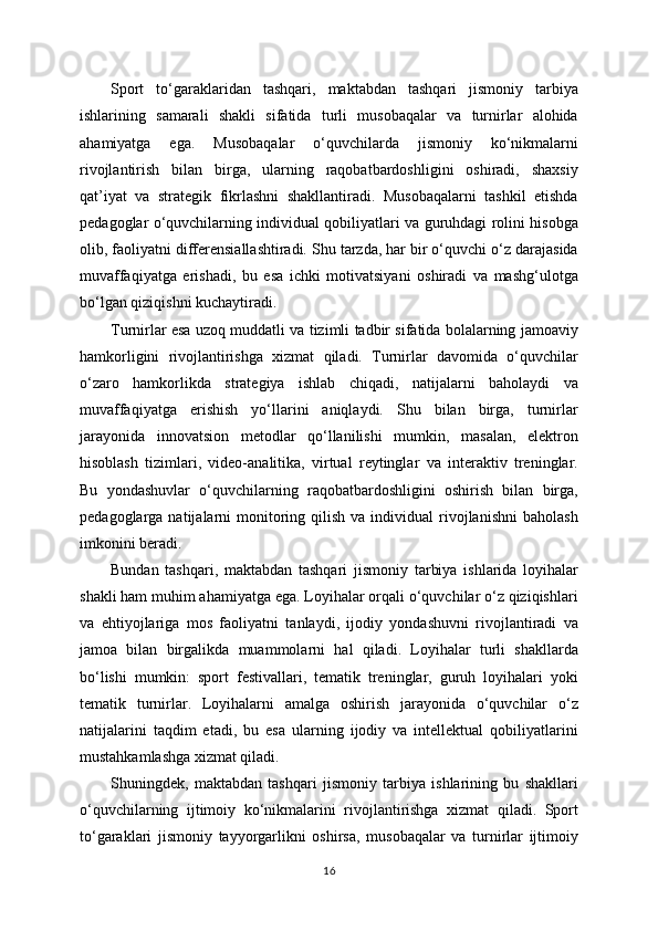 Sport   to‘garaklaridan   tashqari,   maktabdan   tashqari   jismoniy   tarbiya
ishlarining   samarali   shakli   sifatida   turli   musobaqalar   va   turnirlar   alohida
ahamiyatga   ega.   Musobaqalar   o‘quvchilarda   jismoniy   ko‘nikmalarni
rivojlantirish   bilan   birga,   ularning   raqobatbardoshligini   oshiradi,   shaxsiy
qat’iyat   va   strategik   fikrlashni   shakllantiradi.   Musobaqalarni   tashkil   etishda
pedagoglar o‘quvchilarning individual qobiliyatlari va guruhdagi rolini hisobga
olib, faoliyatni differensiallashtiradi. Shu tarzda, har bir o‘quvchi o‘z darajasida
muvaffaqiyatga   erishadi,   bu   esa   ichki   motivatsiyani   oshiradi   va   mashg‘ulotga
bo‘lgan qiziqishni kuchaytiradi.
Turnirlar esa uzoq muddatli va tizimli tadbir sifatida bolalarning jamoaviy
hamkorligini   rivojlantirishga   xizmat   qiladi.   Turnirlar   davomida   o‘quvchilar
o‘zaro   hamkorlikda   strategiya   ishlab   chiqadi,   natijalarni   baholaydi   va
muvaffaqiyatga   erishish   yo‘llarini   aniqlaydi.   Shu   bilan   birga,   turnirlar
jarayonida   innovatsion   metodlar   qo‘llanilishi   mumkin,   masalan,   elektron
hisoblash   tizimlari,   video-analitika,   virtual   reytinglar   va   interaktiv   treninglar.
Bu   yondashuvlar   o‘quvchilarning   raqobatbardoshligini   oshirish   bilan   birga,
pedagoglarga  natijalarni   monitoring  qilish  va  individual  rivojlanishni   baholash
imkonini beradi.
Bundan   tashqari,   maktabdan   tashqari   jismoniy   tarbiya   ishlarida   loyihalar
shakli ham muhim ahamiyatga ega. Loyihalar orqali o‘quvchilar o‘z qiziqishlari
va   ehtiyojlariga   mos   faoliyatni   tanlaydi,   ijodiy   yondashuvni   rivojlantiradi   va
jamoa   bilan   birgalikda   muammolarni   hal   qiladi.   Loyihalar   turli   shakllarda
bo‘lishi   mumkin:   sport   festivallari,   tematik   treninglar,   guruh   loyihalari   yoki
tematik   turnirlar.   Loyihalarni   amalga   oshirish   jarayonida   o‘quvchilar   o‘z
natijalarini   taqdim   etadi,   bu   esa   ularning   ijodiy   va   intellektual   qobiliyatlarini
mustahkamlashga xizmat qiladi.
Shuningdek,   maktabdan   tashqari   jismoniy   tarbiya   ishlarining   bu   shakllari
o‘quvchilarning   ijtimoiy   ko‘nikmalarini   rivojlantirishga   xizmat   qiladi.   Sport
to‘garaklari   jismoniy   tayyorgarlikni   oshirsa,   musobaqalar   va   turnirlar   ijtimoiy
16 