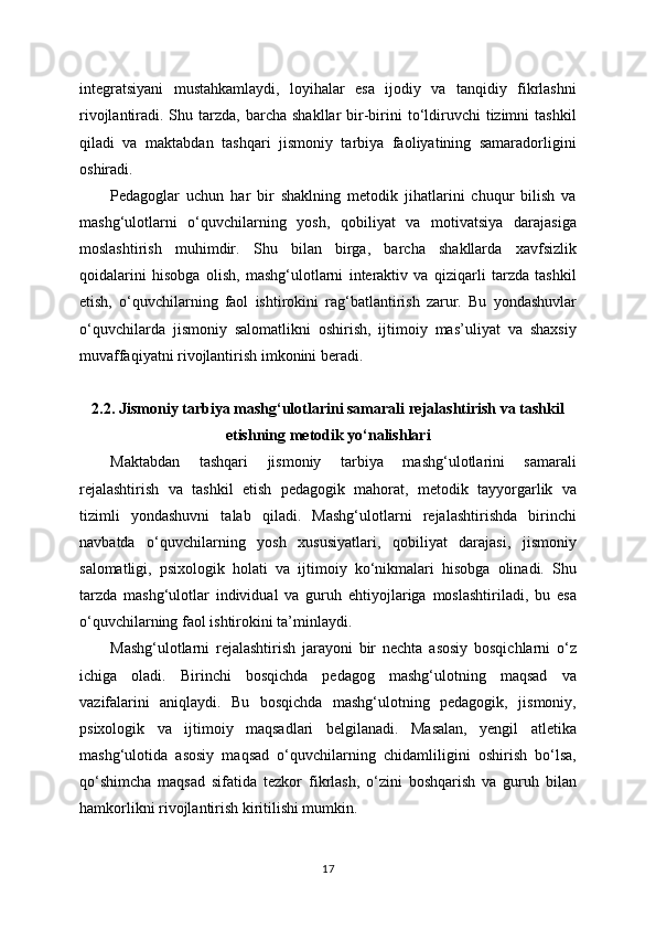 integratsiyani   mustahkamlaydi,   loyihalar   esa   ijodiy   va   tanqidiy   fikrlashni
rivojlantiradi. Shu  tarzda,  barcha  shakllar  bir-birini  to‘ldiruvchi   tizimni  tashkil
qiladi   va   maktabdan   tashqari   jismoniy   tarbiya   faoliyatining   samaradorligini
oshiradi.
Pedagoglar   uchun   har   bir   shaklning   metodik   jihatlarini   chuqur   bilish   va
mashg‘ulotlarni   o‘quvchilarning   yosh,   qobiliyat   va   motivatsiya   darajasiga
moslashtirish   muhimdir.   Shu   bilan   birga,   barcha   shakllarda   xavfsizlik
qoidalarini   hisobga   olish,   mashg‘ulotlarni   interaktiv   va   qiziqarli   tarzda   tashkil
etish,   o‘quvchilarning   faol   ishtirokini   rag‘batlantirish   zarur.   Bu   yondashuvlar
o‘quvchilarda   jismoniy   salomatlikni   oshirish,   ijtimoiy   mas’uliyat   va   shaxsiy
muvaffaqiyatni rivojlantirish imkonini beradi.
2.2. Jismoniy tarbiya mashg‘ulotlarini samarali rejalashtirish va tashkil
etishning metodik yo‘nalishlari
Maktabdan   tashqari   jismoniy   tarbiya   mashg‘ulotlarini   samarali
rejalashtirish   va   tashkil   etish   pedagogik   mahorat,   metodik   tayyorgarlik   va
tizimli   yondashuvni   talab   qiladi.   Mashg‘ulotlarni   rejalashtirishda   birinchi
navbatda   o‘quvchilarning   yosh   xususiyatlari,   qobiliyat   darajasi,   jismoniy
salomatligi,   psixologik   holati   va   ijtimoiy   ko‘nikmalari   hisobga   olinadi.   Shu
tarzda   mashg‘ulotlar   individual   va   guruh   ehtiyojlariga   moslashtiriladi,   bu   esa
o‘quvchilarning faol ishtirokini ta’minlaydi.
Mashg‘ulotlarni   rejalashtirish   jarayoni   bir   nechta   asosiy   bosqichlarni   o‘z
ichiga   oladi.   Birinchi   bosqichda   pedagog   mashg‘ulotning   maqsad   va
vazifalarini   aniqlaydi.   Bu   bosqichda   mashg‘ulotning   pedagogik,   jismoniy,
psixologik   va   ijtimoiy   maqsadlari   belgilanadi.   Masalan,   yengil   atletika
mashg‘ulotida   asosiy   maqsad   o‘quvchilarning   chidamliligini   oshirish   bo‘lsa,
qo‘shimcha   maqsad   sifatida   tezkor   fikrlash,   o‘zini   boshqarish   va   guruh   bilan
hamkorlikni rivojlantirish kiritilishi mumkin.
17 