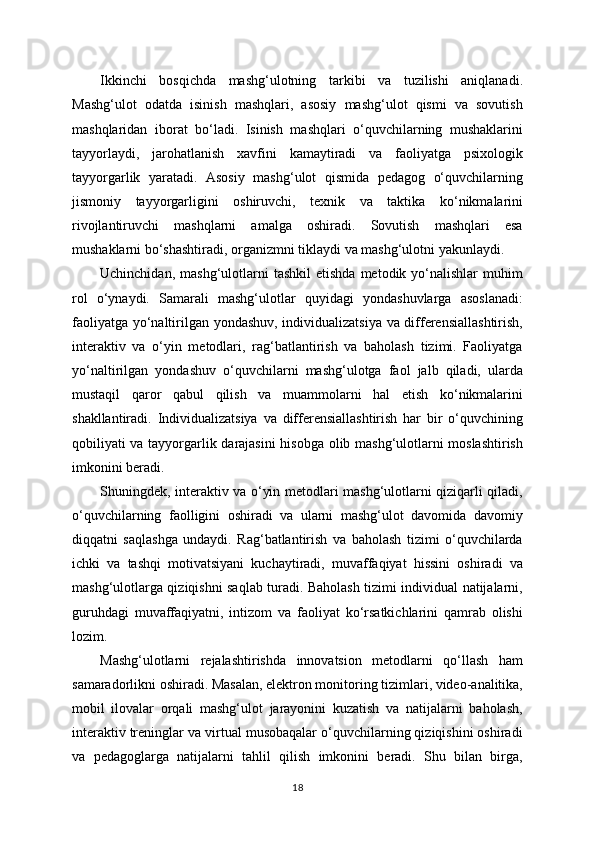 Ikkinchi   bosqichda   mashg‘ulotning   tarkibi   va   tuzilishi   aniqlanadi.
Mashg‘ulot   odatda   isinish   mashqlari,   asosiy   mashg‘ulot   qismi   va   sovutish
mashqlaridan   iborat   bo‘ladi.   Isinish   mashqlari   o‘quvchilarning   mushaklarini
tayyorlaydi,   jarohatlanish   xavfini   kamaytiradi   va   faoliyatga   psixologik
tayyorgarlik   yaratadi.   Asosiy   mashg‘ulot   qismida   pedagog   o‘quvchilarning
jismoniy   tayyorgarligini   oshiruvchi,   texnik   va   taktika   ko‘nikmalarini
rivojlantiruvchi   mashqlarni   amalga   oshiradi.   Sovutish   mashqlari   esa
mushaklarni bo‘shashtiradi, organizmni tiklaydi va mashg‘ulotni yakunlaydi.
Uchinchidan,  mashg‘ulotlarni   tashkil  etishda   metodik  yo‘nalishlar   muhim
rol   o‘ynaydi.   Samarali   mashg‘ulotlar   quyidagi   yondashuvlarga   asoslanadi:
faoliyatga yo‘naltirilgan yondashuv, individualizatsiya va differensiallashtirish,
interaktiv   va   o‘yin   metodlari,   rag‘batlantirish   va   baholash   tizimi.   Faoliyatga
yo‘naltirilgan   yondashuv   o‘quvchilarni   mashg‘ulotga   faol   jalb   qiladi,   ularda
mustaqil   qaror   qabul   qilish   va   muammolarni   hal   etish   ko‘nikmalarini
shakllantiradi.   Individualizatsiya   va   differensiallashtirish   har   bir   o‘quvchining
qobiliyati va tayyorgarlik darajasini hisobga olib mashg‘ulotlarni moslashtirish
imkonini beradi.
Shuningdek, interaktiv va o‘yin metodlari mashg‘ulotlarni qiziqarli qiladi,
o‘quvchilarning   faolligini   oshiradi   va   ularni   mashg‘ulot   davomida   davomiy
diqqatni   saqlashga   undaydi.   Rag‘batlantirish   va   baholash   tizimi   o‘quvchilarda
ichki   va   tashqi   motivatsiyani   kuchaytiradi,   muvaffaqiyat   hissini   oshiradi   va
mashg‘ulotlarga qiziqishni saqlab turadi. Baholash tizimi individual natijalarni,
guruhdagi   muvaffaqiyatni,   intizom   va   faoliyat   ko‘rsatkichlarini   qamrab   olishi
lozim.
Mashg‘ulotlarni   rejalashtirishda   innovatsion   metodlarni   qo‘llash   ham
samaradorlikni oshiradi. Masalan, elektron monitoring tizimlari, video-analitika,
mobil   ilovalar   orqali   mashg‘ulot   jarayonini   kuzatish   va   natijalarni   baholash,
interaktiv treninglar va virtual musobaqalar o‘quvchilarning qiziqishini oshiradi
va   pedagoglarga   natijalarni   tahlil   qilish   imkonini   beradi.   Shu   bilan   birga,
18 
