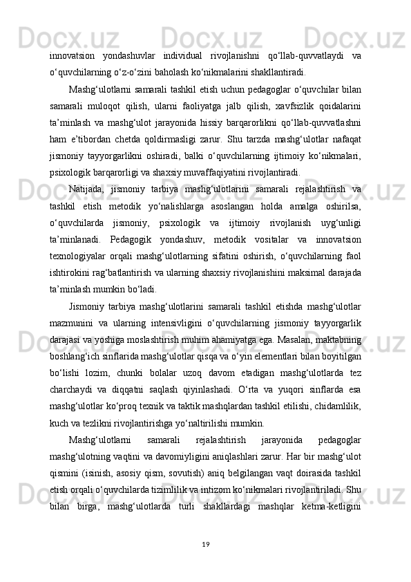innovatsion   yondashuvlar   individual   rivojlanishni   qo‘llab-quvvatlaydi   va
o‘quvchilarning o‘z-o‘zini baholash ko‘nikmalarini shakllantiradi.
Mashg‘ulotlarni samarali tashkil  etish uchun pedagoglar o‘quvchilar bilan
samarali   muloqot   qilish,   ularni   faoliyatga   jalb   qilish,   xavfsizlik   qoidalarini
ta’minlash   va   mashg‘ulot   jarayonida   hissiy   barqarorlikni   qo‘llab-quvvatlashni
ham   e’tibordan   chetda   qoldirmasligi   zarur.   Shu   tarzda   mashg‘ulotlar   nafaqat
jismoniy   tayyorgarlikni   oshiradi,   balki   o‘quvchilarning   ijtimoiy   ko‘nikmalari,
psixologik barqarorligi va shaxsiy muvaffaqiyatini rivojlantiradi.
Natijada,   jismoniy   tarbiya   mashg‘ulotlarini   samarali   rejalashtirish   va
tashkil   etish   metodik   yo‘nalishlarga   asoslangan   holda   amalga   oshirilsa,
o‘quvchilarda   jismoniy,   psixologik   va   ijtimoiy   rivojlanish   uyg‘unligi
ta’minlanadi.   Pedagogik   yondashuv,   metodik   vositalar   va   innovatsion
texnologiyalar   orqali   mashg‘ulotlarning   sifatini   oshirish,   o‘quvchilarning   faol
ishtirokini rag‘batlantirish va ularning shaxsiy rivojlanishini maksimal darajada
ta’minlash mumkin bo‘ladi.
Jismoniy   tarbiya   mashg‘ulotlarini   samarali   tashkil   etishda   mashg‘ulotlar
mazmunini   va   ularning   intensivligini   o‘quvchilarning   jismoniy   tayyorgarlik
darajasi va yoshiga moslashtirish muhim ahamiyatga ega. Masalan, maktabning
boshlang‘ich sinflarida mashg‘ulotlar qisqa va o‘yin elementlari bilan boyitilgan
bo‘lishi   lozim,   chunki   bolalar   uzoq   davom   etadigan   mashg‘ulotlarda   tez
charchaydi   va   diqqatni   saqlash   qiyinlashadi.   O‘rta   va   yuqori   sinflarda   esa
mashg‘ulotlar ko‘proq texnik va taktik mashqlardan tashkil etilishi, chidamlilik,
kuch va tezlikni rivojlantirishga yo‘naltirilishi mumkin.
Mashg‘ulotlarni   samarali   rejalashtirish   jarayonida   pedagoglar
mashg‘ulotning vaqtini va davomiyligini aniqlashlari zarur. Har bir mashg‘ulot
qismini   (isinish,  asosiy  qism,   sovutish)  aniq  belgilangan  vaqt   doirasida   tashkil
etish orqali o‘quvchilarda tizimlilik va intizom ko‘nikmalari rivojlantiriladi. Shu
bilan   birga,   mashg‘ulotlarda   turli   shakllardagi   mashqlar   ketma-ketligini
19 