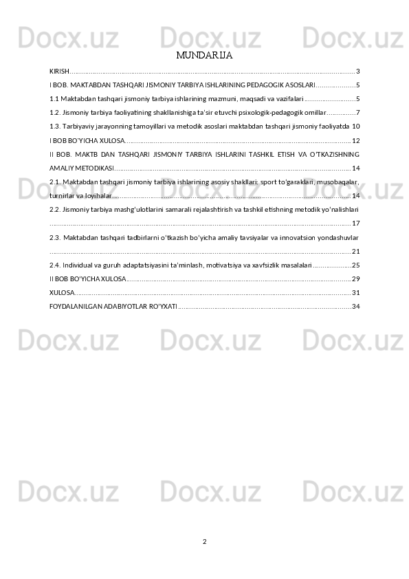 MUNDARIJA
KIRISH .................................................................................................................................................... 3
I BOB. MAKTABDAN TASHQARI JISMONIY TARBIYA ISHLARINING PEDAGOGIK ASOSLARI .................... 5
1.1 Maktabdan tashqari jismoniy tarbiya ishlarining mazmuni, maqsadi va vazifalari .......................... 5
1.2. Jismoniy tarbiya faoliyatining shakllanishiga ta’sir etuvchi psixologik-pedagogik omillar ............... 7
1.3. Tarbiyaviy jarayonning tamoyillari va metodik asoslari maktabdan tashqari jismoniy faoliyatda 10
I BOB BO`YICHA XULOSA ...................................................................................................................... 12
II   BOB.   MAKTB   DAN   TASHQARI   JISMONIY   TARBIYA   ISHLARINI   TASHKIL   ETISH   VA   O‘TKAZISHNING
AMALIY METODIKASI ........................................................................................................................... 14
2.1. Maktabdan tashqari jismoniy tarbiya ishlarining asosiy shakllari: sport to‘garaklari, musobaqalar,
turnirlar va loyihalar ............................................................................................................................ 14
2.2. Jismoniy tarbiya mashg‘ulotlarini samarali rejalashtirish va tashkil etishning metodik yo‘nalishlari
............................................................................................................................................................. 17
2.3. Maktabdan tashqari tadbirlarni o‘tkazish bo‘yicha amaliy tavsiyalar va innovatsion yondashuvlar
............................................................................................................................................................. 21
2.4. Individual va guruh adaptatsiyasini ta’minlash, motivatsiya va xavfsizlik masalalari .................... 25
II BOB BO‘YICHA XULOSA ..................................................................................................................... 29
XULOSA ................................................................................................................................................ 31
FOYDALANILGAN ADABIYOTLAR ROʻYXATI .......................................................................................... 34
2 
