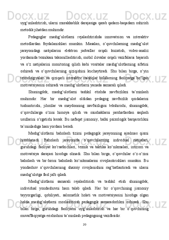 uyg‘unlashtirish, ularni murakkablik darajasiga qarab qadam-baqadam oshirish
metodik jihatdan muhimdir.
Pedagoglar   mashg‘ulotlarni   rejalashtirishda   innovatsion   va   interaktiv
metodlardan   foydalanishlari   mumkin.   Masalan,   o‘quvchilarning   mashg‘ulot
jarayonidagi   natijalarini   elektron   jadvallar   orqali   kuzatish,   video-analiz
yordamida texnikani takomillashtirish, mobil ilovalar orqali vazifalarni bajarish
va   o‘z   natijalarini   monitoring   qilish   kabi   vositalar   mashg‘ulotlarning   sifatini
oshiradi   va   o‘quvchilarning   qiziqishini   kuchaytiradi.   Shu   bilan   birga,   o‘yin
texnologiyalari   va   qiziqarli   interaktiv   mashqlar   bolalarning   faoliyatga   bo‘lgan
motivatsiyasini oshiradi va mashg‘ulotlarni yanada samarali qiladi.
Shuningdek,   mashg‘ulotlarni   tashkil   etishda   xavfsizlikni   ta’minlash
muhimdir.   Har   bir   mashg‘ulot   oldidan   pedagog   xavfsizlik   qoidalarini
tushuntirishi,   jihozlar   va   maydonning   xavfsizligini   tekshirishi,   shuningdek,
o‘quvchilarga   o‘zini   himoya   qilish   va   mushaklarni   jarohatlardan   saqlash
usullarini  o‘rgatishi  kerak.  Bu  nafaqat  jismoniy,  balki  psixologik  barqarorlikni
ta’minlashga ham yordam beradi.
Mashg‘ulotlarni   baholash   tizimi   pedagogik   jarayonning   ajralmas   qismi
hisoblanadi.   Baholash   jarayonida   o‘quvchilarning   individual   natijalari,
guruhdagi   faoliyat   ko‘rsatkichlari,   texnik   va   taktika   ko‘nikmalari,   intizom   va
motivatsiya   darajasi   hisobga   olinadi.   Shu   bilan   birga,   o‘quvchilar   o‘z-o‘zini
baholash   va   bir-birini   baholash   ko‘nikmalarini   rivojlantirishlari   mumkin.   Bu
yondashuv   o‘quvchilarning   shaxsiy   rivojlanishini   rag‘batlantiradi   va   ularni
mashg‘ulotga faol jalb qiladi.
Mashg‘ulotlarni   samarali   rejalashtirish   va   tashkil   etish   shuningdek,
individual   yondashuvni   ham   talab   qiladi.   Har   bir   o‘quvchining   jismoniy
tayyorgarligi,   qobiliyati,   salomatlik   holati   va   motivatsiyasini   hisobga   olgan
holda   mashg‘ulotlarni   moslashtirish   pedagogik   samaradorlikni   oshiradi.   Shu
bilan   birga,   guruhdagi   faoliyatni   uyg‘unlashtirish   va   har   bir   o‘quvchining
muvaffaqiyatga erishishini ta’minlash pedagogning vazifasidir.
20 