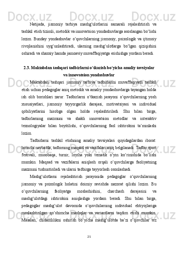 Natijada,   jismoniy   tarbiya   mashg‘ulotlarini   samarali   rejalashtirish   va
tashkil etish tizimli, metodik va innovatsion yondashuvlarga asoslangan bo‘lishi
lozim.   Bunday   yondashuvlar   o‘quvchilarning   jismoniy,   psixologik   va   ijtimoiy
rivojlanishini   uyg‘unlashtiradi,   ularning   mashg‘ulotlarga   bo‘lgan   qiziqishini
oshiradi va shaxsiy hamda jamoaviy muvaffaqiyatga erishishga yordam beradi.
2.3. Maktabdan tashqari tadbirlarni o‘tkazish bo‘yicha amaliy tavsiyalar
va innovatsion yondashuvlar
Maktabdan   tashqari   jismoniy   tarbiya   tadbirlarini   muvaffaqiyatli   tashkil
etish uchun pedagoglar aniq metodik va amaliy yondashuvlarga tayangan holda
ish   olib   borishlari   zarur.   Tadbirlarni   o‘tkazish   jarayoni   o‘quvchilarning   yosh
xususiyatlari,   jismoniy   tayyorgarlik   darajasi,   motivatsiyasi   va   individual
qobiliyatlarini   hisobga   olgan   holda   rejalashtiriladi.   Shu   bilan   birga,
tadbirlarning   mazmuni   va   shakli   innovatsion   metodlar   va   interaktiv
texnologiyalar   bilan   boyitilishi,   o‘quvchilarning   faol   ishtirokini   ta’minlashi
lozim.
Tadbirlarni   tashkil   etishning   amaliy   tavsiyalari   quyidagilardan   iborat:
birinchi navbatda, tadbirning maqsad va vazifalari aniq belgilanadi. Tadbir sport
festivali,   musobaqa,   turnir,   loyiha   yoki   tematik   o‘yin   ko‘rinishida   bo‘lishi
mumkin.   Maqsad   va   vazifalarni   aniqlash   orqali   o‘quvchilarga   faoliyatning
mazmuni tushuntiriladi va ularni tadbirga tayyorlash osonlashadi.
Mashg‘ulotlarni   rejalashtirish   jarayonida   pedagoglar   o‘quvchilarning
jismoniy   va   psixologik   holatini   doimiy   ravishda   nazorat   qilishi   lozim.   Bu
o‘quvchilarning   faoliyatga   moslashishini,   charchash   darajasini   va
mashg‘ulotdagi   ishtirokini   aniqlashga   yordam   beradi.   Shu   bilan   birga,
pedagoglar   mashg‘ulot   davomida   o‘quvchilarning   individual   ehtiyojlariga
moslashtirilgan   qo‘shimcha   mashqlar   va   variantlarni   taqdim   etishi   mumkin.
Masalan,   chidamlilikni   oshirish   bo‘yicha   mashg‘ulotda   ba’zi   o‘quvchilar   tez
21 