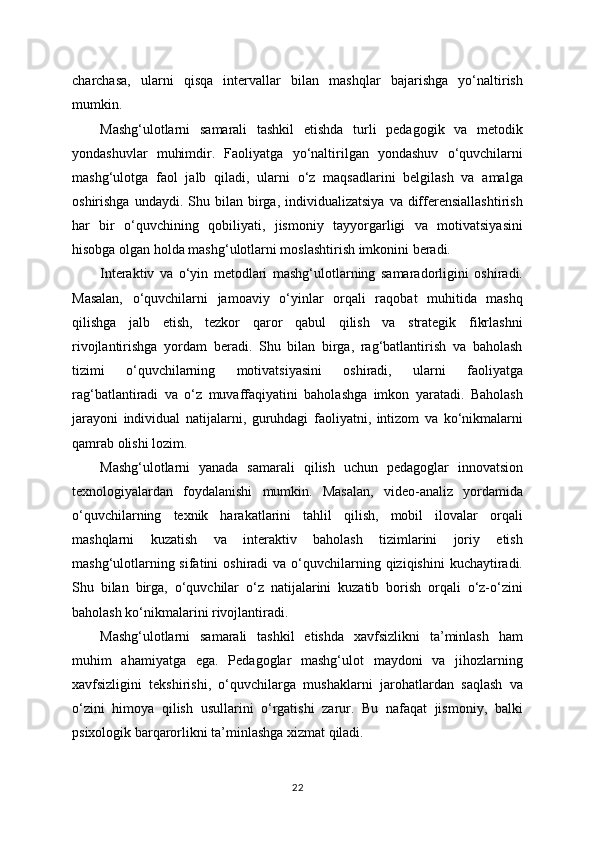 charchasa,   ularni   qisqa   intervallar   bilan   mashqlar   bajarishga   yo‘naltirish
mumkin.
Mashg‘ulotlarni   samarali   tashkil   etishda   turli   pedagogik   va   metodik
yondashuvlar   muhimdir.   Faoliyatga   yo‘naltirilgan   yondashuv   o‘quvchilarni
mashg‘ulotga   faol   jalb   qiladi,   ularni   o‘z   maqsadlarini   belgilash   va   amalga
oshirishga  undaydi.  Shu  bilan  birga,  individualizatsiya   va  differensiallashtirish
har   bir   o‘quvchining   qobiliyati,   jismoniy   tayyorgarligi   va   motivatsiyasini
hisobga olgan holda mashg‘ulotlarni moslashtirish imkonini beradi.
Interaktiv   va   o‘yin   metodlari   mashg‘ulotlarning   samaradorligini   oshiradi.
Masalan,   o‘quvchilarni   jamoaviy   o‘yinlar   orqali   raqobat   muhitida   mashq
qilishga   jalb   etish,   tezkor   qaror   qabul   qilish   va   strategik   fikrlashni
rivojlantirishga   yordam   beradi.   Shu   bilan   birga,   rag‘batlantirish   va   baholash
tizimi   o‘quvchilarning   motivatsiyasini   oshiradi,   ularni   faoliyatga
rag‘batlantiradi   va   o‘z   muvaffaqiyatini   baholashga   imkon   yaratadi.   Baholash
jarayoni   individual   natijalarni,   guruhdagi   faoliyatni,   intizom   va   ko‘nikmalarni
qamrab olishi lozim.
Mashg‘ulotlarni   yanada   samarali   qilish   uchun   pedagoglar   innovatsion
texnologiyalardan   foydalanishi   mumkin.   Masalan,   video-analiz   yordamida
o‘quvchilarning   texnik   harakatlarini   tahlil   qilish,   mobil   ilovalar   orqali
mashqlarni   kuzatish   va   interaktiv   baholash   tizimlarini   joriy   etish
mashg‘ulotlarning sifatini  oshiradi  va  o‘quvchilarning qiziqishini  kuchaytiradi.
Shu   bilan   birga,   o‘quvchilar   o‘z   natijalarini   kuzatib   borish   orqali   o‘z-o‘zini
baholash ko‘nikmalarini rivojlantiradi.
Mashg‘ulotlarni   samarali   tashkil   etishda   xavfsizlikni   ta’minlash   ham
muhim   ahamiyatga   ega.   Pedagoglar   mashg‘ulot   maydoni   va   jihozlarning
xavfsizligini   tekshirishi,   o‘quvchilarga   mushaklarni   jarohatlardan   saqlash   va
o‘zini   himoya   qilish   usullarini   o‘rgatishi   zarur.   Bu   nafaqat   jismoniy,   balki
psixologik barqarorlikni ta’minlashga xizmat qiladi.
22 