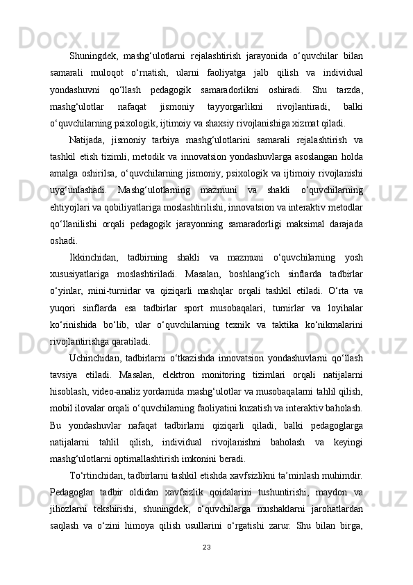 Shuningdek,   mashg‘ulotlarni   rejalashtirish   jarayonida   o‘quvchilar   bilan
samarali   muloqot   o‘rnatish,   ularni   faoliyatga   jalb   qilish   va   individual
yondashuvni   qo‘llash   pedagogik   samaradorlikni   oshiradi.   Shu   tarzda,
mashg‘ulotlar   nafaqat   jismoniy   tayyorgarlikni   rivojlantiradi,   balki
o‘quvchilarning psixologik, ijtimoiy va shaxsiy rivojlanishiga xizmat qiladi.
Natijada,   jismoniy   tarbiya   mashg‘ulotlarini   samarali   rejalashtirish   va
tashkil   etish   tizimli,   metodik   va   innovatsion   yondashuvlarga   asoslangan   holda
amalga   oshirilsa,   o‘quvchilarning   jismoniy,   psixologik   va   ijtimoiy   rivojlanishi
uyg‘unlashadi.   Mashg‘ulotlarning   mazmuni   va   shakli   o‘quvchilarning
ehtiyojlari va qobiliyatlariga moslashtirilishi, innovatsion va interaktiv metodlar
qo‘llanilishi   orqali   pedagogik   jarayonning   samaradorligi   maksimal   darajada
oshadi.
Ikkinchidan,   tadbirning   shakli   va   mazmuni   o‘quvchilarning   yosh
xususiyatlariga   moslashtiriladi.   Masalan,   boshlang‘ich   sinflarda   tadbirlar
o‘yinlar,   mini-turnirlar   va   qiziqarli   mashqlar   orqali   tashkil   etiladi.   O‘rta   va
yuqori   sinflarda   esa   tadbirlar   sport   musobaqalari,   turnirlar   va   loyihalar
ko‘rinishida   bo‘lib,   ular   o‘quvchilarning   texnik   va   taktika   ko‘nikmalarini
rivojlantirishga qaratiladi.
Uchinchidan,   tadbirlarni   o‘tkazishda   innovatsion   yondashuvlarni   qo‘llash
tavsiya   etiladi.   Masalan,   elektron   monitoring   tizimlari   orqali   natijalarni
hisoblash, video-analiz yordamida mashg‘ulotlar va musobaqalarni tahlil qilish,
mobil ilovalar orqali o‘quvchilarning faoliyatini kuzatish va interaktiv baholash.
Bu   yondashuvlar   nafaqat   tadbirlarni   qiziqarli   qiladi,   balki   pedagoglarga
natijalarni   tahlil   qilish,   individual   rivojlanishni   baholash   va   keyingi
mashg‘ulotlarni optimallashtirish imkonini beradi.
To‘rtinchidan, tadbirlarni tashkil etishda xavfsizlikni ta’minlash muhimdir.
Pedagoglar   tadbir   oldidan   xavfsizlik   qoidalarini   tushuntirishi,   maydon   va
jihozlarni   tekshirishi,   shuningdek,   o‘quvchilarga   mushaklarni   jarohatlardan
saqlash   va   o‘zini   himoya   qilish   usullarini   o‘rgatishi   zarur.   Shu   bilan   birga,
23 