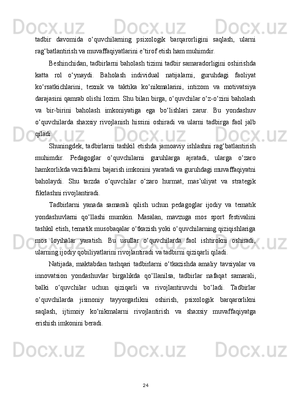 tadbir   davomida   o‘quvchilarning   psixologik   barqarorligini   saqlash,   ularni
rag‘batlantirish va muvaffaqiyatlarini e’tirof etish ham muhimdir.
Beshinchidan, tadbirlarni baholash tizimi tadbir samaradorligini oshirishda
katta   rol   o‘ynaydi.   Baholash   individual   natijalarni,   guruhdagi   faoliyat
ko‘rsatkichlarini,   texnik   va   taktika   ko‘nikmalarini,   intizom   va   motivatsiya
darajasini qamrab olishi lozim. Shu bilan birga, o‘quvchilar o‘z-o‘zini baholash
va   bir-birini   baholash   imkoniyatiga   ega   bo‘lishlari   zarur.   Bu   yondashuv
o‘quvchilarda   shaxsiy   rivojlanish   hissini   oshiradi   va   ularni   tadbirga   faol   jalb
qiladi.
Shuningdek,  tadbirlarni   tashkil  etishda   jamoaviy  ishlashni   rag‘batlantirish
muhimdir.   Pedagoglar   o‘quvchilarni   guruhlarga   ajratadi,   ularga   o‘zaro
hamkorlikda vazifalarni bajarish imkonini yaratadi va guruhdagi muvaffaqiyatni
baholaydi.   Shu   tarzda   o‘quvchilar   o‘zaro   hurmat,   mas’uliyat   va   strategik
fikrlashni rivojlantiradi.
Tadbirlarni   yanada   samarali   qilish   uchun   pedagoglar   ijodiy   va   tematik
yondashuvlarni   qo‘llashi   mumkin.   Masalan,   mavzuga   mos   sport   festivalini
tashkil etish, tematik musobaqalar o‘tkazish yoki o‘quvchilarning qiziqishlariga
mos   loyihalar   yaratish.   Bu   usullar   o‘quvchilarda   faol   ishtirokni   oshiradi,
ularning ijodiy qobiliyatlarini rivojlantiradi va tadbirni qiziqarli qiladi.
Natijada,   maktabdan   tashqari   tadbirlarni   o‘tkazishda   amaliy   tavsiyalar   va
innovatsion   yondashuvlar   birgalikda   qo‘llanilsa,   tadbirlar   nafaqat   samarali,
balki   o‘quvchilar   uchun   qiziqarli   va   rivojlantiruvchi   bo‘ladi.   Tadbirlar
o‘quvchilarda   jismoniy   tayyorgarlikni   oshirish,   psixologik   barqarorlikni
saqlash,   ijtimoiy   ko‘nikmalarni   rivojlantirish   va   shaxsiy   muvaffaqiyatga
erishish imkonini beradi.
24 