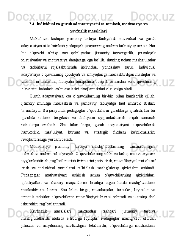 2.4. Individual va guruh adaptatsiyasini ta’minlash, motivatsiya va
xavfsizlik masalalari
Maktabdan   tashqari   jismoniy   tarbiya   faoliyatida   individual   va   guruh
adaptatsiyasini ta’minlash pedagogik jarayonning muhim tarkibiy qismidir. Har
bir   o‘quvchi   o‘ziga   xos   qobiliyatlar,   jismoniy   tayyorgarlik,   psixologik
xususiyatlar va motivatsiya darajasiga ega bo‘lib, shuning uchun mashg‘ulotlar
va   tadbirlarni   rejalashtirishda   individual   yondashuv   zarur.   Individual
adaptatsiya o‘quvchining qobiliyati va ehtiyojlariga moslashtirilgan mashqlar va
vazifalarni   tanlashni,   faoliyatni   bosqichma-bosqich   oshirishni   va   o‘quvchining
o‘z-o‘zini baholash ko‘nikmalarini rivojlantirishni o‘z ichiga oladi.
Guruh   adaptatsiyasi   esa   o‘quvchilarning   bir-biri   bilan   hamkorlik   qilish,
ijtimoiy   muhitga   moslashish   va   jamoaviy   faoliyatga   faol   ishtirok   etishini
ta’minlaydi. Bu jarayonda pedagoglar o‘quvchilarni guruhlarga ajratish, har bir
guruhda   rollarni   belgilash   va   faoliyatni   uyg‘unlashtirish   orqali   samarali
natijalarga   erishadi.   Shu   bilan   birga,   guruh   adaptatsiyasi   o‘quvchilarda
hamkorlik,   mas’uliyat,   hurmat   va   strategik   fikrlash   ko‘nikmalarini
rivojlantirishga yordam beradi.
Motivatsiya   jismoniy   tarbiya   mashg‘ulotlarining   samaradorligini
oshirishda muhim rol o‘ynaydi. O‘quvchilarning ichki va tashqi motivatsiyasini
uyg‘unlashtirish, rag‘batlantirish tizimlarini joriy etish, muvaffaqiyatlarni e’tirof
etish   va   individual   yutuqlarni   ta’kidlash   mashg‘ulotga   qiziqishni   oshiradi.
Pedagoglar   motivatsiyani   oshirish   uchun   o‘quvchilarning   qiziqishlari,
qobiliyatlari   va   shaxsiy   maqsadlarini   hisobga   olgan   holda   mashg‘ulotlarni
moslashtirishi   lozim.   Shu   bilan   birga,   musobaqalar,   turnirlar,   loyihalar   va
tematik   tadbirlar   o‘quvchilarda   muvaffaqiyat   hissini   oshiradi   va   ularning   faol
ishtirokini rag‘batlantiradi.
Xavfsizlik   masalalari   maktabdan   tashqari   jismoniy   tarbiya
mashg‘ulotlarida   alohida   e’tiborga   loyiqdir.   Pedagoglar   mashg‘ulot   oldidan
jihozlar   va   maydonning   xavfsizligini   tekshirishi,   o‘quvchilarga   mushaklarni
25 