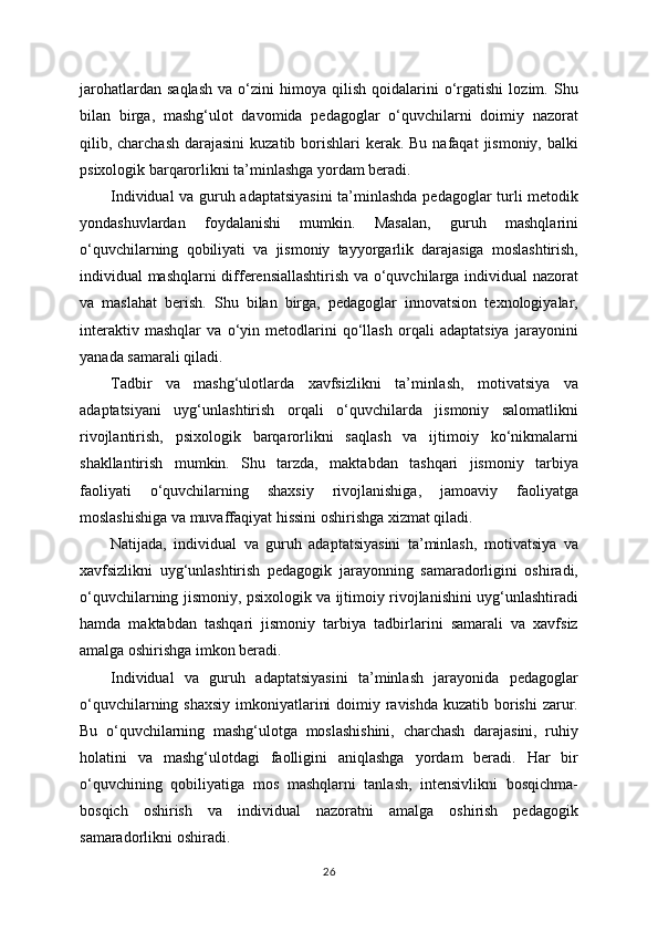 jarohatlardan   saqlash   va  o‘zini   himoya   qilish   qoidalarini   o‘rgatishi   lozim.  Shu
bilan   birga,   mashg‘ulot   davomida   pedagoglar   o‘quvchilarni   doimiy   nazorat
qilib, charchash  darajasini  kuzatib borishlari  kerak. Bu  nafaqat  jismoniy, balki
psixologik barqarorlikni ta’minlashga yordam beradi.
Individual va guruh adaptatsiyasini  ta’minlashda pedagoglar turli metodik
yondashuvlardan   foydalanishi   mumkin.   Masalan,   guruh   mashqlarini
o‘quvchilarning   qobiliyati   va   jismoniy   tayyorgarlik   darajasiga   moslashtirish,
individual mashqlarni differensiallashtirish va o‘quvchilarga individual nazorat
va   maslahat   berish.   Shu   bilan   birga,   pedagoglar   innovatsion   texnologiyalar,
interaktiv   mashqlar   va   o‘yin   metodlarini   qo‘llash   orqali   adaptatsiya   jarayonini
yanada samarali qiladi.
Tadbir   va   mashg‘ulotlarda   xavfsizlikni   ta’minlash,   motivatsiya   va
adaptatsiyani   uyg‘unlashtirish   orqali   o‘quvchilarda   jismoniy   salomatlikni
rivojlantirish,   psixologik   barqarorlikni   saqlash   va   ijtimoiy   ko‘nikmalarni
shakllantirish   mumkin.   Shu   tarzda,   maktabdan   tashqari   jismoniy   tarbiya
faoliyati   o‘quvchilarning   shaxsiy   rivojlanishiga,   jamoaviy   faoliyatga
moslashishiga va muvaffaqiyat hissini oshirishga xizmat qiladi.
Natijada,   individual   va   guruh   adaptatsiyasini   ta’minlash,   motivatsiya   va
xavfsizlikni   uyg‘unlashtirish   pedagogik   jarayonning   samaradorligini   oshiradi,
o‘quvchilarning jismoniy, psixologik va ijtimoiy rivojlanishini uyg‘unlashtiradi
hamda   maktabdan   tashqari   jismoniy   tarbiya   tadbirlarini   samarali   va   xavfsiz
amalga oshirishga imkon beradi.
Individual   va   guruh   adaptatsiyasini   ta’minlash   jarayonida   pedagoglar
o‘quvchilarning shaxsiy imkoniyatlarini  doimiy ravishda kuzatib borishi  zarur.
Bu   o‘quvchilarning   mashg‘ulotga   moslashishini,   charchash   darajasini,   ruhiy
holatini   va   mashg‘ulotdagi   faolligini   aniqlashga   yordam   beradi.   Har   bir
o‘quvchining   qobiliyatiga   mos   mashqlarni   tanlash,   intensivlikni   bosqichma-
bosqich   oshirish   va   individual   nazoratni   amalga   oshirish   pedagogik
samaradorlikni oshiradi.
26 