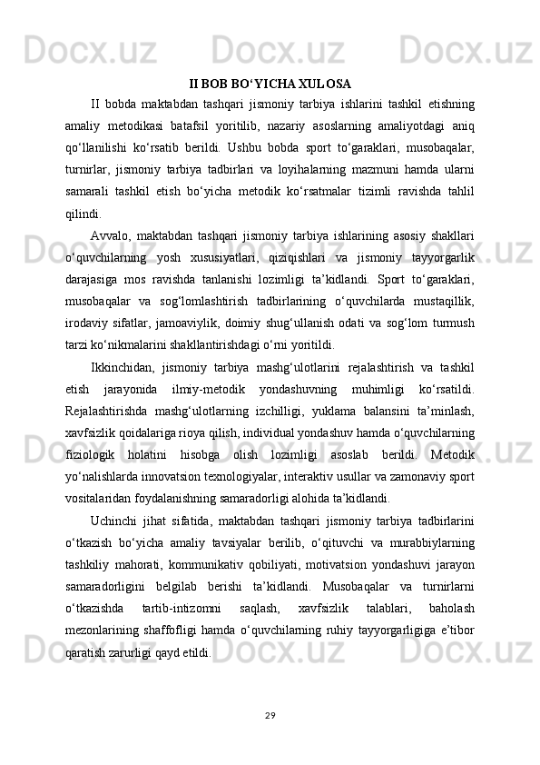 II BOB BO‘YICHA XULOSA
II   bobda   maktabdan   tashqari   jismoniy   tarbiya   ishlarini   tashkil   etishning
amaliy   metodikasi   batafsil   yoritilib,   nazariy   asoslarning   amaliyotdagi   aniq
qo‘llanilishi   ko‘rsatib   berildi.   Ushbu   bobda   sport   to‘garaklari,   musobaqalar,
turnirlar,   jismoniy   tarbiya   tadbirlari   va   loyihalarning   mazmuni   hamda   ularni
samarali   tashkil   etish   bo‘yicha   metodik   ko‘rsatmalar   tizimli   ravishda   tahlil
qilindi.
Avvalo,   maktabdan   tashqari   jismoniy   tarbiya   ishlarining   asosiy   shakllari
o‘quvchilarning   yosh   xususiyatlari,   qiziqishlari   va   jismoniy   tayyorgarlik
darajasiga   mos   ravishda   tanlanishi   lozimligi   ta’kidlandi.   Sport   to‘garaklari,
musobaqalar   va   sog‘lomlashtirish   tadbirlarining   o‘quvchilarda   mustaqillik,
irodaviy   sifatlar,   jamoaviylik,   doimiy   shug‘ullanish   odati   va   sog‘lom   turmush
tarzi ko‘nikmalarini shakllantirishdagi o‘rni yoritildi.
Ikkinchidan,   jismoniy   tarbiya   mashg‘ulotlarini   rejalashtirish   va   tashkil
etish   jarayonida   ilmiy-metodik   yondashuvning   muhimligi   ko‘rsatildi.
Rejalashtirishda   mashg‘ulotlarning   izchilligi,   yuklama   balansini   ta’minlash,
xavfsizlik qoidalariga rioya qilish, individual yondashuv hamda o‘quvchilarning
fiziologik   holatini   hisobga   olish   lozimligi   asoslab   berildi.   Metodik
yo‘nalishlarda innovatsion texnologiyalar, interaktiv usullar va zamonaviy sport
vositalaridan foydalanishning samaradorligi alohida ta’kidlandi.
Uchinchi   jihat   sifatida,   maktabdan   tashqari   jismoniy   tarbiya   tadbirlarini
o‘tkazish   bo‘yicha   amaliy   tavsiyalar   berilib,   o‘qituvchi   va   murabbiylarning
tashkiliy   mahorati,   kommunikativ   qobiliyati,   motivatsion   yondashuvi   jarayon
samaradorligini   belgilab   berishi   ta’kidlandi.   Musobaqalar   va   turnirlarni
o‘tkazishda   tartib-intizomni   saqlash,   xavfsizlik   talablari,   baholash
mezonlarining   shaffofligi   hamda   o‘quvchilarning   ruhiy   tayyorgarligiga   e’tibor
qaratish zarurligi qayd etildi.
29 