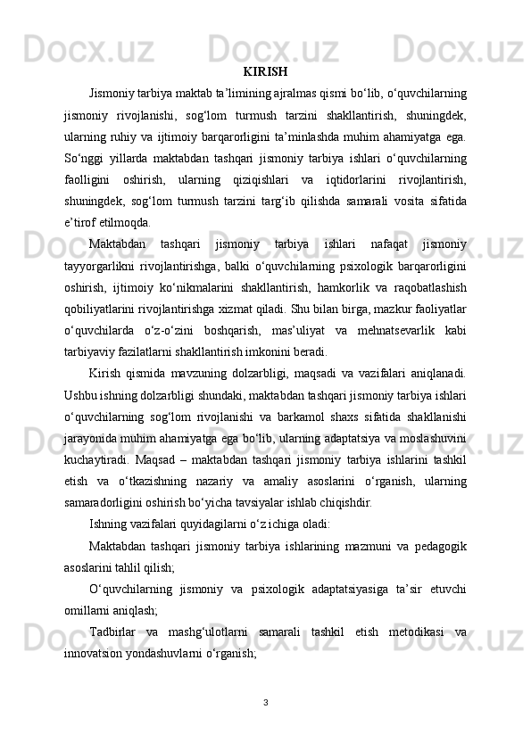 KIRISH
Jismoniy tarbiya maktab ta’limining ajralmas qismi bo‘lib, o‘quvchilarning
jismoniy   rivojlanishi,   sog‘lom   turmush   tarzini   shakllantirish,   shuningdek,
ularning   ruhiy   va   ijtimoiy   barqarorligini   ta’minlashda   muhim   ahamiyatga   ega.
So‘nggi   yillarda   maktabdan   tashqari   jismoniy   tarbiya   ishlari   o‘quvchilarning
faolligini   oshirish,   ularning   qiziqishlari   va   iqtidorlarini   rivojlantirish,
shuningdek,   sog‘lom   turmush   tarzini   targ‘ib   qilishda   samarali   vosita   sifatida
e’tirof etilmoqda.
Maktabdan   tashqari   jismoniy   tarbiya   ishlari   nafaqat   jismoniy
tayyorgarlikni   rivojlantirishga,   balki   o‘quvchilarning   psixologik   barqarorligini
oshirish,   ijtimoiy   ko‘nikmalarini   shakllantirish,   hamkorlik   va   raqobatlashish
qobiliyatlarini rivojlantirishga xizmat qiladi. Shu bilan birga, mazkur faoliyatlar
o‘quvchilarda   o‘z-o‘zini   boshqarish,   mas’uliyat   va   mehnatsevarlik   kabi
tarbiyaviy fazilatlarni shakllantirish imkonini beradi.
Kirish   qismida   mavzuning   dolzarbligi,   maqsadi   va   vazifalari   aniqlanadi.
Ushbu ishning dolzarbligi shundaki, maktabdan tashqari jismoniy tarbiya ishlari
o‘quvchilarning   sog‘lom   rivojlanishi   va   barkamol   shaxs   sifatida   shakllanishi
jarayonida muhim ahamiyatga ega bo‘lib, ularning adaptatsiya va moslashuvini
kuchaytiradi.   Maqsad   –   maktabdan   tashqari   jismoniy   tarbiya   ishlarini   tashkil
etish   va   o‘tkazishning   nazariy   va   amaliy   asoslarini   o‘rganish,   ularning
samaradorligini oshirish bo‘yicha tavsiyalar ishlab chiqishdir.
Ishning vazifalari quyidagilarni o‘z ichiga oladi:
Maktabdan   tashqari   jismoniy   tarbiya   ishlarining   mazmuni   va   pedagogik
asoslarini tahlil qilish;
O‘quvchilarning   jismoniy   va   psixologik   adaptatsiyasiga   ta’sir   etuvchi
omillarni aniqlash;
Tadbirlar   va   mashg‘ulotlarni   samarali   tashkil   etish   metodikasi   va
innovatsion yondashuvlarni o‘rganish;
3 