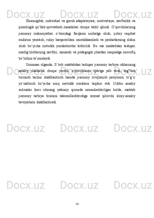 Shuningdek,   individual   va   guruh   adaptatsiyasi,   motivatsiya,   xavfsizlik   va
psixologik qo‘llab-quvvatlash  masalalari  chuqur  tahlil  qilindi. O‘quvchilarning
jismoniy   imkoniyatlari   o‘rtasidagi   farqlarni   inobatga   olish,   ijobiy   raqobat
muhitini   yaratish,   ruhiy   barqarorlikni   mustahkamlash   va   jarohatlarning   oldini
olish   bo‘yicha   metodik   yondashuvlar   keltirildi.   Bu   esa   maktabdan   tashqari
mashg‘ulotlarning   xavfsiz,   samarali   va   pedagogik   jihatdan   maqsadga   muvofiq
bo‘lishini ta’minlaydi.
Umuman olganda, II bob maktabdan  tashqari  jismoniy tarbiya ishlarining
amaliy   jihatlarini   chuqur   yoritib,   o‘quvchilarni   sportga   jalb   etish,   sog‘lom
turmush   tarzini   shakllantirish   hamda   jismoniy   rivojlanish   jarayonini   to‘g‘ri
yo‘naltirish   bo‘yicha   aniq   metodik   asoslarni   taqdim   etdi.   Ushbu   amaliy
xulosalar   kurs   ishining   yakuniy   qismida   umumlashtirilgan   holda,   maktab
jismoniy   tarbiya   tizimini   takomillashtirishga   xizmat   qiluvchi   ilmiy-amaliy
tavsiyalarni shakllantiradi.
30 