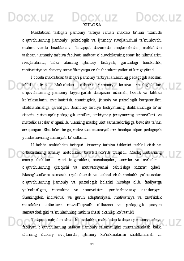 XULOSA
Maktabdan   tashqari   jismoniy   tarbiya   ishlari   maktab   ta’limi   tizimida
o‘quvchilarning   jismoniy,   psixologik   va   ijtimoiy   rivojlanishini   ta’minlovchi
muhim   vosita   hisoblanadi.   Tadqiqot   davomida   aniqlanishicha,   maktabdan
tashqari jismoniy tarbiya faoliyati nafaqat o‘quvchilarning sport ko‘nikmalarini
rivojlantiradi,   balki   ularning   ijtimoiy   faoliyati,   guruhdagi   hamkorlik,
motivatsiya va shaxsiy muvaffaqiyatga erishish imkoniyatlarini kengaytiradi.
I bobda maktabdan tashqari jismoniy tarbiya ishlarining pedagogik asoslari
tahlil   qilindi.   Maktabdan   tashqari   jismoniy   tarbiya   mashg‘ulotlari
o‘quvchilarning   jismoniy   tayyorgarlik   darajasini   oshirish,   texnik   va   taktika
ko‘nikmalarini   rivojlantirish,   shuningdek,   ijtimoiy   va   psixologik   barqarorlikni
shakllantirishga   qaratilgan.   Jismoniy   tarbiya   faoliyatining   shakllanishiga   ta’sir
etuvchi   psixologik-pedagogik   omillar,   tarbiyaviy   jarayonning   tamoyillari   va
metodik asoslar o‘rganilib, ularning mashg‘ulot samaradorligiga bevosita ta’siri
aniqlangan. Shu bilan birga, individual xususiyatlarni hisobga olgan pedagogik
yondashuvning ahamiyati ta’kidlandi.
II   bobda   maktabdan   tashqari   jismoniy   tarbiya   ishlarini   tashkil   etish   va
o‘tkazishning   amaliy   metodikasi   batafsil   ko‘rib   chiqildi.   Mashg‘ulotlarning
asosiy   shakllari   –   sport   to‘garaklari,   musobaqalar,   turnirlar   va   loyihalar   –
o‘quvchilarning   qiziqishi   va   motivatsiyasini   oshirishga   xizmat   qiladi.
Mashg‘ulotlarni   samarali   rejalashtirish   va   tashkil   etish   metodik   yo‘nalishlari
o‘quvchilarning   jismoniy   va   psixologik   holatini   hisobga   olib,   faoliyatga
yo‘naltirilgan,   interaktiv   va   innovatsion   yondashuvlarga   asoslangan.
Shuningdek,   individual   va   guruh   adaptatsiyasi,   motivatsiya   va   xavfsizlik
masalalari   tadbirlarni   muvaffaqiyatli   o‘tkazish   va   pedagogik   jarayon
samaradorligini ta’minlashning muhim sharti ekanligi ko‘rsatildi.
Tadqiqot natijalari shuni ko‘rsatadiki, maktabdan tashqari jismoniy tarbiya
faoliyati   o‘quvchilarning   nafaqat   jismoniy   salomatligini   mustahkamlash,   balki
ularning   shaxsiy   rivojlanishi,   ijtimoiy   ko‘nikmalarini   shakllantirish   va
31 