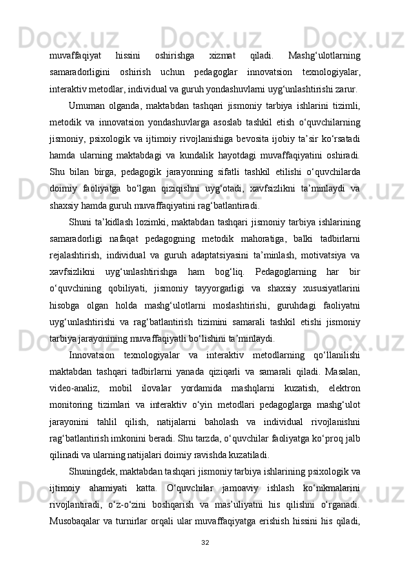 muvaffaqiyat   hissini   oshirishga   xizmat   qiladi.   Mashg‘ulotlarning
samaradorligini   oshirish   uchun   pedagoglar   innovatsion   texnologiyalar,
interaktiv metodlar, individual va guruh yondashuvlarni uyg‘unlashtirishi zarur.
Umuman   olganda,   maktabdan   tashqari   jismoniy   tarbiya   ishlarini   tizimli,
metodik   va   innovatsion   yondashuvlarga   asoslab   tashkil   etish   o‘quvchilarning
jismoniy,   psixologik   va   ijtimoiy   rivojlanishiga   bevosita   ijobiy   ta’sir   ko‘rsatadi
hamda   ularning   maktabdagi   va   kundalik   hayotdagi   muvaffaqiyatini   oshiradi.
Shu   bilan   birga,   pedagogik   jarayonning   sifatli   tashkil   etilishi   o‘quvchilarda
doimiy   faoliyatga   bo‘lgan   qiziqishni   uyg‘otadi,   xavfsizlikni   ta’minlaydi   va
shaxsiy hamda guruh muvaffaqiyatini rag‘batlantiradi.
Shuni   ta’kidlash   lozimki,  maktabdan   tashqari   jismoniy   tarbiya   ishlarining
samaradorligi   nafaqat   pedagogning   metodik   mahoratiga,   balki   tadbirlarni
rejalashtirish,   individual   va   guruh   adaptatsiyasini   ta’minlash,   motivatsiya   va
xavfsizlikni   uyg‘unlashtirishga   ham   bog‘liq.   Pedagoglarning   har   bir
o‘quvchining   qobiliyati,   jismoniy   tayyorgarligi   va   shaxsiy   xususiyatlarini
hisobga   olgan   holda   mashg‘ulotlarni   moslashtirishi,   guruhdagi   faoliyatni
uyg‘unlashtirishi   va   rag‘batlantirish   tizimini   samarali   tashkil   etishi   jismoniy
tarbiya jarayonining muvaffaqiyatli bo‘lishini ta’minlaydi.
Innovatsion   texnologiyalar   va   interaktiv   metodlarning   qo‘llanilishi
maktabdan   tashqari   tadbirlarni   yanada   qiziqarli   va   samarali   qiladi.   Masalan,
video-analiz,   mobil   ilovalar   yordamida   mashqlarni   kuzatish,   elektron
monitoring   tizimlari   va   interaktiv   o‘yin   metodlari   pedagoglarga   mashg‘ulot
jarayonini   tahlil   qilish,   natijalarni   baholash   va   individual   rivojlanishni
rag‘batlantirish imkonini beradi. Shu tarzda, o‘quvchilar faoliyatga ko‘proq jalb
qilinadi va ularning natijalari doimiy ravishda kuzatiladi.
Shuningdek, maktabdan tashqari jismoniy tarbiya ishlarining psixologik va
ijtimoiy   ahamiyati   katta.   O‘quvchilar   jamoaviy   ishlash   ko‘nikmalarini
rivojlantiradi,   o‘z-o‘zini   boshqarish   va   mas’uliyatni   his   qilishni   o‘rganadi.
Musobaqalar   va  turnirlar   orqali  ular   muvaffaqiyatga  erishish  hissini   his  qiladi,
32 
