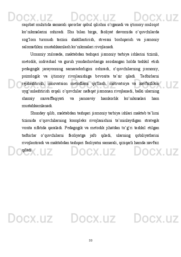 raqobat muhitida samarali qarorlar qabul qilishni o‘rganadi va ijtimoiy muloqot
ko‘nikmalarini   oshiradi.   Shu   bilan   birga,   faoliyat   davomida   o‘quvchilarda
sog‘lom   turmush   tarzini   shakllantirish,   stressni   boshqarish   va   jismoniy
salomatlikni mustahkamlash ko‘nikmalari rivojlanadi.
Umumiy   xulosada,   maktabdan   tashqari   jismoniy   tarbiya   ishlarini   tizimli,
metodik,   individual   va   guruh   yondashuvlariga   asoslangan   holda   tashkil   etish
pedagogik   jarayonning   samaradorligini   oshiradi,   o‘quvchilarning   jismoniy,
psixologik   va   ijtimoiy   rivojlanishiga   bevosita   ta’sir   qiladi.   Tadbirlarni
rejalashtirish,   innovatsion   metodlarni   qo‘llash,   motivatsiya   va   xavfsizlikni
uyg‘unlashtirish orqali o‘quvchilar nafaqat jismonan rivojlanadi, balki ularning
shaxsiy   muvaffaqiyati   va   jamoaviy   hamkorlik   ko‘nikmalari   ham
mustahkamlanadi.
Shunday qilib, maktabdan tashqari jismoniy tarbiya ishlari maktab ta’limi
tizimida   o‘quvchilarning   kompleks   rivojlanishini   ta’minlaydigan   strategik
vosita   sifatida   qaraladi.   Pedagogik   va   metodik   jihatdan   to‘g‘ri   tashkil   etilgan
tadbirlar   o‘quvchilarni   faoliyatga   jalb   qiladi,   ularning   qobiliyatlarini
rivojlantiradi va maktabdan tashqari faoliyatni samarali, qiziqarli hamda xavfsiz
qiladi.
33 
