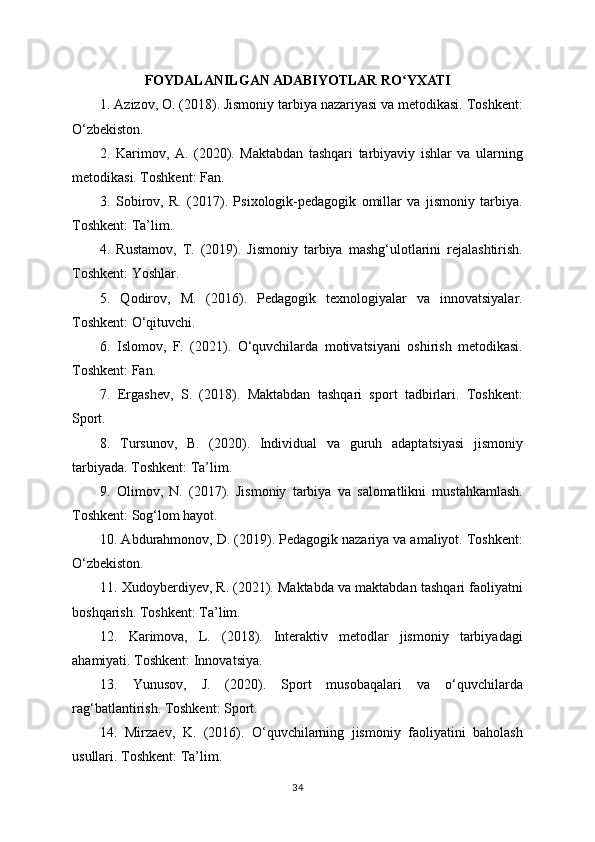 FOYDALANILGAN ADABIYOTLAR RO YXATIʻ
1. Azizov, O. (2018). Jismoniy tarbiya nazariyasi va metodikasi. Toshkent:
O‘zbekiston.
2.   Karimov,   A.   (2020).   Maktabdan   tashqari   tarbiyaviy   ishlar   va   ularning
metodikasi. Toshkent: Fan.
3.   Sobirov,   R.   (2017).   Psixologik-pedagogik   omillar   va   jismoniy   tarbiya.
Toshkent: Ta’lim.
4.   Rustamov,   T.   (2019).   Jismoniy   tarbiya   mashg‘ulotlarini   rejalashtirish.
Toshkent: Yoshlar.
5.   Qodirov,   M.   (2016).   Pedagogik   texnologiyalar   va   innovatsiyalar.
Toshkent: O‘qituvchi.
6.   Islomov,   F.   (2021).   O‘quvchilarda   motivatsiyani   oshirish   metodikasi.
Toshkent: Fan.
7.   Ergashev,   S.   (2018).   Maktabdan   tashqari   sport   tadbirlari.   Toshkent:
Sport.
8.   Tursunov,   B.   (2020).   Individual   va   guruh   adaptatsiyasi   jismoniy
tarbiyada. Toshkent: Ta’lim.
9.   Olimov,   N.   (2017).   Jismoniy   tarbiya   va   salomatlikni   mustahkamlash.
Toshkent: Sog‘lom hayot.
10. Abdurahmonov, D. (2019). Pedagogik nazariya va amaliyot. Toshkent:
O‘zbekiston.
11. Xudoyberdiyev, R. (2021). Maktabda va maktabdan tashqari faoliyatni
boshqarish. Toshkent: Ta’lim.
12.   Karimova,   L.   (2018).   Interaktiv   metodlar   jismoniy   tarbiyadagi
ahamiyati. Toshkent: Innovatsiya.
13.   Yunusov,   J.   (2020).   Sport   musobaqalari   va   o‘quvchilarda
rag‘batlantirish. Toshkent: Sport.
14.   Mirzaev,   K.   (2016).   O‘quvchilarning   jismoniy   faoliyatini   baholash
usullari. Toshkent: Ta’lim.
34 