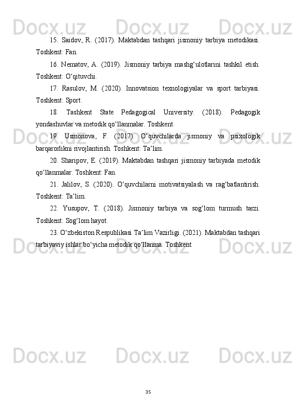 15.   Saidov,   R.   (2017).   Maktabdan   tashqari   jismoniy   tarbiya   metodikasi.
Toshkent: Fan.
16.   Nematov,   A.   (2019).   Jismoniy   tarbiya   mashg‘ulotlarini   tashkil   etish.
Toshkent: O‘qituvchi.
17.   Rasulov,   M.   (2020).   Innovatsion   texnologiyalar   va   sport   tarbiyasi.
Toshkent: Sport.
18.   Tashkent   State   Pedagogical   University.   (2018).   Pedagogik
yondashuvlar va metodik qo‘llanmalar. Toshkent.
19.   Usmonova,   F.   (2017).   O‘quvchilarda   jismoniy   va   psixologik
barqarorlikni rivojlantirish. Toshkent: Ta’lim.
20.   Sharipov,   E.   (2019).   Maktabdan   tashqari   jismoniy   tarbiyada   metodik
qo‘llanmalar. Toshkent: Fan.
21.   Jalilov,   S.   (2020).   O‘quvchilarni   motivatsiyalash   va   rag‘batlantirish.
Toshkent: Ta’lim.
22.   Yusupov,   T.   (2018).   Jismoniy   tarbiya   va   sog‘lom   turmush   tarzi.
Toshkent: Sog‘lom hayot.
23. O‘zbekiston Respublikasi Ta’lim Vazirligi. (2021). Maktabdan tashqari
tarbiyaviy ishlar bo‘yicha metodik qo‘llanma. Toshkent.
35 