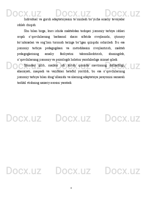 Individual   va   guruh   adaptatsiyasini   ta’minlash   bo‘yicha   amaliy   tavsiyalar
ishlab chiqish.
Shu   bilan   birga,   kurs   ishida   maktabdan   tashqari   jismoniy   tarbiya   ishlari
orqali   o‘quvchilarning   barkamol   shaxs   sifatida   rivojlanishi,   ijtimoiy
ko‘nikmalari   va   sog‘lom   turmush   tarziga   bo‘lgan   qiziqishi   oshiriladi.   Bu   esa
jismoniy   tarbiya   pedagogikasi   va   metodikasini   rivojlantirish,   maktab
pedagoglarining   amaliy   faoliyatini   takomillashtirish,   shuningdek,
o‘quvchilarning jismoniy va psixologik holatini yaxshilashga xizmat qiladi.
Shunday   qilib,   mazkur   ish   kirish   qismida   mavzuning   dolzarbligi,
ahamiyati,   maqsadi   va   vazifalari   batafsil   yoritildi,   bu   esa   o‘quvchilarning
jismoniy tarbiya bilan shug‘ullanishi va ularning adaptatsiya jarayonini samarali
tashkil etishning nazariy asosini yaratadi.
4 