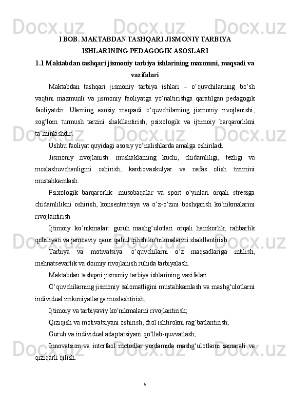 I BOB. MAKTABDAN TASHQARI JISMONIY TARBIYA
ISHLARINING PEDAGOGIK ASOSLARI
1.1 Maktabdan tashqari jismoniy tarbiya ishlarining mazmuni, maqsadi va
vazifalari
Maktabdan   tashqari   jismoniy   tarbiya   ishlari   –   o‘quvchilarning   bo‘sh
vaqtini   mazmunli   va   jismoniy   faoliyatga   yo‘naltirishga   qaratilgan   pedagogik
faoliyatdir.   Ularning   asosiy   maqsadi   o‘quvchilarning   jismoniy   rivojlanishi,
sog‘lom   turmush   tarzini   shakllantirish,   psixologik   va   ijtimoiy   barqarorlikni
ta’minlashdir.
Ushbu faoliyat quyidagi asosiy yo‘nalishlarda amalga oshiriladi:
Jismoniy   rivojlanish:   mushaklarning   kuchi,   chidamliligi,   tezligi   va
moslashuvchanligini   oshirish,   kardiovaskulyar   va   nafas   olish   tizimini
mustahkamlash.
Psixologik   barqarorlik:   musobaqalar   va   sport   o‘yinlari   orqali   stressga
chidamlilikni   oshirish,   konsentratsiya   va   o‘z-o‘zini   boshqarish   ko‘nikmalarini
rivojlantirish.
Ijtimoiy   ko‘nikmalar:   guruh   mashg‘ulotlari   orqali   hamkorlik,   rahbarlik
qobiliyati va jamoaviy qaror qabul qilish ko‘nikmalarini shakllantirish.
Tarbiya   va   motivatsiya:   o‘quvchilarni   o‘z   maqsadlariga   intilish,
mehnatsevarlik va doimiy rivojlanish ruhida tarbiyalash.
Maktabdan tashqari jismoniy tarbiya ishlarining vazifalari:
O‘quvchilarning jismoniy salomatligini mustahkamlash va mashg‘ulotlarni
individual imkoniyatlarga moslashtirish;
Ijtimoiy va tarbiyaviy ko‘nikmalarni rivojlantirish;
Qiziqish va motivatsiyani oshirish, faol ishtirokni rag‘batlantirish;
Guruh va individual adaptatsiyani qo‘llab-quvvatlash;
Innovatsion   va   interfaol   metodlar   yordamida   mashg‘ulotlarni   samarali   va
qiziqarli qilish.
5 