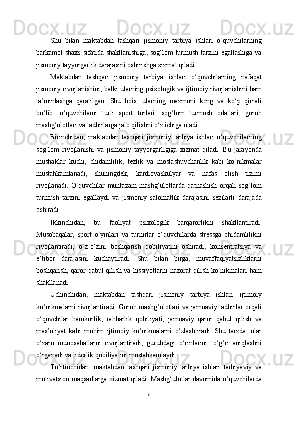 Shu   bilan   maktabdan   tashqari   jismoniy   tarbiya   ishlari   o‘quvchilarning
barkamol shaxs sifatida shakllanishiga,  sog‘lom turmush tarzini egallashiga va
jismoniy tayyorgarlik darajasini oshirishga xizmat qiladi.
Maktabdan   tashqari   jismoniy   tarbiya   ishlari   o‘quvchilarning   nafaqat
jismoniy rivojlanishini, balki ularning psixologik va ijtimoiy rivojlanishini ham
ta’minlashga   qaratilgan.   Shu   bois,   ularning   mazmuni   keng   va   ko‘p   qirrali
bo‘lib,   o‘quvchilarni   turli   sport   turlari,   sog‘lom   turmush   odatlari,   guruh
mashg‘ulotlari va tadbirlarga jalb qilishni o‘z ichiga oladi.
Birinchidan,   maktabdan   tashqari   jismoniy   tarbiya   ishlari   o‘quvchilarning
sog‘lom   rivojlanishi   va   jismoniy   tayyorgarligiga   xizmat   qiladi.   Bu   jarayonda
mushaklar   kuchi,   chidamlilik,   tezlik   va   moslashuvchanlik   kabi   ko‘nikmalar
mustahkamlanadi,   shuningdek,   kardiovaskulyar   va   nafas   olish   tizimi
rivojlanadi.   O‘quvchilar   muntazam   mashg‘ulotlarda   qatnashish   orqali   sog‘lom
turmush   tarzini   egallaydi   va   jismoniy   salomatlik   darajasini   sezilarli   darajada
oshiradi.
Ikkinchidan,   bu   faoliyat   psixologik   barqarorlikni   shakllantiradi.
Musobaqalar,   sport   o‘yinlari   va   turnirlar   o‘quvchilarda   stressga   chidamlilikni
rivojlantiradi,   o‘z-o‘zini   boshqarish   qobiliyatini   oshiradi,   konsentratsiya   va
e’tibor   darajasini   kuchaytiradi.   Shu   bilan   birga,   muvaffaqiyatsizliklarni
boshqarish, qaror  qabul  qilish va hissiyotlarni  nazorat  qilish  ko‘nikmalari  ham
shakllanadi.
Uchinchidan,   maktabdan   tashqari   jismoniy   tarbiya   ishlari   ijtimoiy
ko‘nikmalarni rivojlantiradi. Guruh mashg‘ulotlari va jamoaviy tadbirlar orqali
o‘quvchilar   hamkorlik,   rahbarlik   qobiliyati,   jamoaviy   qaror   qabul   qilish   va
mas’uliyat   kabi   muhim   ijtimoiy   ko‘nikmalarni   o‘zlashtiradi.   Shu   tarzda,   ular
o‘zaro   munosabatlarni   rivojlantiradi,   guruhdagi   o‘rinlarini   to‘g‘ri   aniqlashni
o‘rganadi va liderlik qobiliyatini mustahkamlaydi.
To‘rtinchidan,   maktabdan   tashqari   jismoniy   tarbiya   ishlari   tarbiyaviy   va
motivatsion maqsadlarga xizmat qiladi. Mashg‘ulotlar davomida o‘quvchilarda
6 