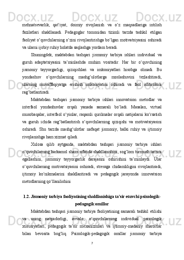mehnatsevarlik,   qat’iyat,   doimiy   rivojlanish   va   o‘z   maqsadlariga   intilish
fazilatlari   shakllanadi.   Pedagoglar   tomonidan   tizimli   tarzda   tashkil   etilgan
faoliyat o‘quvchilarning o‘zini rivojlantirishga bo‘lgan motivatsiyasini oshiradi
va ularni ijobiy ruhiy holatda saqlashga yordam beradi.
Shuningdek,   maktabdan   tashqari   jismoniy   tarbiya   ishlari   individual   va
guruh   adaptatsiyasini   ta’minlashda   muhim   vositadir.   Har   bir   o‘quvchining
jismoniy   tayyorgarligi,   qiziqishlari   va   imkoniyatlari   hisobga   olinadi.   Bu
yondashuv   o‘quvchilarning   mashg‘ulotlarga   moslashuvini   tezlashtiradi,
ularning   muvaffaqiyatga   erishish   imkoniyatini   oshiradi   va   faol   ishtirokini
rag‘batlantiradi.
Maktabdan   tashqari   jismoniy   tarbiya   ishlari   innovatsion   metodlar   va
interfaol   yondashuvlar   orqali   yanada   samarali   bo‘ladi.   Masalan,   virtual
musobaqalar,   interfaol   o‘yinlar,  raqamli   qurilmalar   orqali   natijalarni   ko‘rsatish
va   guruh   ichida   rag‘batlantirish   o‘quvchilarning   qiziqishi   va   motivatsiyasini
oshiradi.   Shu   tarzda   mashg‘ulotlar   nafaqat   jismoniy,   balki   ruhiy   va   ijtimoiy
rivojlanishga ham xizmat qiladi.
Xulosa   qilib   aytganda,   maktabdan   tashqari   jismoniy   tarbiya   ishlari
o‘quvchilarning barkamol shaxs sifatida shakllanishini, sog‘lom turmush tarzini
egallashini,   jismoniy   tayyorgarlik   darajasini   oshirishini   ta’minlaydi.   Ular
o‘quvchilarning   motivatsiyasini   oshiradi,   stressga   chidamliligini   rivojlantiradi,
ijtimoiy   ko‘nikmalarini   shakllantiradi   va   pedagogik   jarayonda   innovatsion
metodlarning qo‘llanilishini
1.2. Jismoniy tarbiya faoliyatining shakllanishiga ta’sir etuvchi psixologik-
pedagogik omillar
Maktabdan tashqari jismoniy tarbiya faoliyatining samarali  tashkil  etilishi
va   uning   natijadorligi,   avvalo,   o‘quvchilarning   individual   psixologik
xususiyatlari,   pedagogik   ta’sir   mexanizmlari   va   ijtimoiy-madaniy   sharoitlar
bilan   bevosita   bog‘liq.   Psixologik-pedagogik   omillar   jismoniy   tarbiya
7 