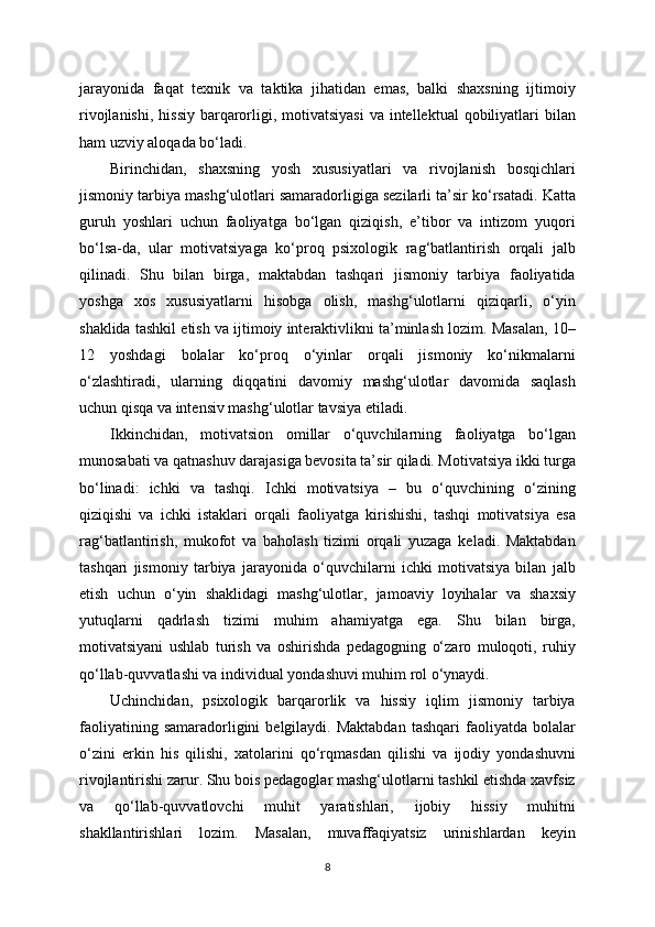 jarayonida   faqat   texnik   va   taktika   jihatidan   emas,   balki   shaxsning   ijtimoiy
rivojlanishi,  hissiy barqarorligi, motivatsiyasi  va intellektual  qobiliyatlari  bilan
ham uzviy aloqada bo‘ladi.
Birinchidan,   shaxsning   yosh   xususiyatlari   va   rivojlanish   bosqichlari
jismoniy tarbiya mashg‘ulotlari samaradorligiga sezilarli ta’sir ko‘rsatadi. Katta
guruh   yoshlari   uchun   faoliyatga   bo‘lgan   qiziqish,   e’tibor   va   intizom   yuqori
bo‘lsa-da,   ular   motivatsiyaga   ko‘proq   psixologik   rag‘batlantirish   orqali   jalb
qilinadi.   Shu   bilan   birga,   maktabdan   tashqari   jismoniy   tarbiya   faoliyatida
yoshga   xos   xususiyatlarni   hisobga   olish,   mashg‘ulotlarni   qiziqarli,   o‘yin
shaklida tashkil etish va ijtimoiy interaktivlikni ta’minlash lozim. Masalan, 10–
12   yoshdagi   bolalar   ko‘proq   o‘yinlar   orqali   jismoniy   ko‘nikmalarni
o‘zlashtiradi,   ularning   diqqatini   davomiy   mashg‘ulotlar   davomida   saqlash
uchun qisqa va intensiv mashg‘ulotlar tavsiya etiladi.
Ikkinchidan,   motivatsion   omillar   o‘quvchilarning   faoliyatga   bo‘lgan
munosabati va qatnashuv darajasiga bevosita ta’sir qiladi. Motivatsiya ikki turga
bo‘linadi:   ichki   va   tashqi.   Ichki   motivatsiya   –   bu   o‘quvchining   o‘zining
qiziqishi   va   ichki   istaklari   orqali   faoliyatga   kirishishi,   tashqi   motivatsiya   esa
rag‘batlantirish,   mukofot   va   baholash   tizimi   orqali   yuzaga   keladi.   Maktabdan
tashqari   jismoniy   tarbiya   jarayonida   o‘quvchilarni   ichki   motivatsiya   bilan   jalb
etish   uchun   o‘yin   shaklidagi   mashg‘ulotlar,   jamoaviy   loyihalar   va   shaxsiy
yutuqlarni   qadrlash   tizimi   muhim   ahamiyatga   ega.   Shu   bilan   birga,
motivatsiyani   ushlab   turish   va   oshirishda   pedagogning   o‘zaro   muloqoti,   ruhiy
qo‘llab-quvvatlashi va individual yondashuvi muhim rol o‘ynaydi.
Uchinchidan,   psixologik   barqarorlik   va   hissiy   iqlim   jismoniy   tarbiya
faoliyatining  samaradorligini  belgilaydi.  Maktabdan   tashqari  faoliyatda  bolalar
o‘zini   erkin   his   qilishi,   xatolarini   qo‘rqmasdan   qilishi   va   ijodiy   yondashuvni
rivojlantirishi zarur. Shu bois pedagoglar mashg‘ulotlarni tashkil etishda xavfsiz
va   qo‘llab-quvvatlovchi   muhit   yaratishlari,   ijobiy   hissiy   muhitni
shakllantirishlari   lozim.   Masalan,   muvaffaqiyatsiz   urinishlardan   keyin
8 