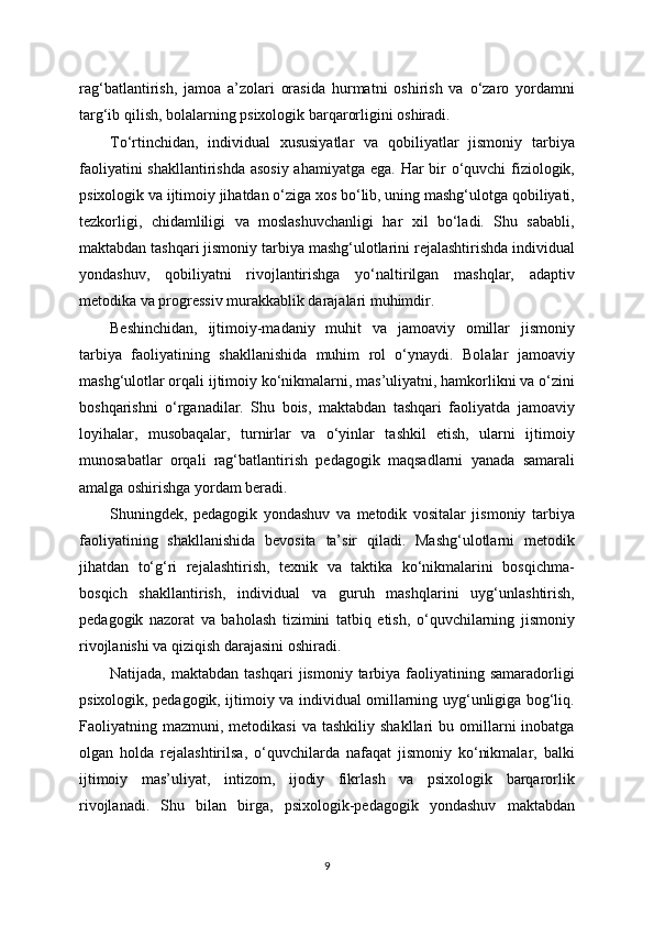 rag‘batlantirish,   jamoa   a’zolari   orasida   hurmatni   oshirish   va   o‘zaro   yordamni
targ‘ib qilish, bolalarning psixologik barqarorligini oshiradi.
To‘rtinchidan,   individual   xususiyatlar   va   qobiliyatlar   jismoniy   tarbiya
faoliyatini  shakllantirishda asosiy  ahamiyatga ega. Har bir  o‘quvchi fiziologik,
psixologik va ijtimoiy jihatdan o‘ziga xos bo‘lib, uning mashg‘ulotga qobiliyati,
tezkorligi,   chidamliligi   va   moslashuvchanligi   har   xil   bo‘ladi.   Shu   sababli,
maktabdan tashqari jismoniy tarbiya mashg‘ulotlarini rejalashtirishda individual
yondashuv,   qobiliyatni   rivojlantirishga   yo‘naltirilgan   mashqlar,   adaptiv
metodika va progressiv murakkablik darajalari muhimdir.
Beshinchidan,   ijtimoiy-madaniy   muhit   va   jamoaviy   omillar   jismoniy
tarbiya   faoliyatining   shakllanishida   muhim   rol   o‘ynaydi.   Bolalar   jamoaviy
mashg‘ulotlar orqali ijtimoiy ko‘nikmalarni, mas’uliyatni, hamkorlikni va o‘zini
boshqarishni   o‘rganadilar.   Shu   bois,   maktabdan   tashqari   faoliyatda   jamoaviy
loyihalar,   musobaqalar,   turnirlar   va   o‘yinlar   tashkil   etish,   ularni   ijtimoiy
munosabatlar   orqali   rag‘batlantirish   pedagogik   maqsadlarni   yanada   samarali
amalga oshirishga yordam beradi.
Shuningdek,   pedagogik   yondashuv   va   metodik   vositalar   jismoniy   tarbiya
faoliyatining   shakllanishida   bevosita   ta’sir   qiladi.   Mashg‘ulotlarni   metodik
jihatdan   to‘g‘ri   rejalashtirish,   texnik   va   taktika   ko‘nikmalarini   bosqichma-
bosqich   shakllantirish,   individual   va   guruh   mashqlarini   uyg‘unlashtirish,
pedagogik   nazorat   va   baholash   tizimini   tatbiq   etish,   o‘quvchilarning   jismoniy
rivojlanishi va qiziqish darajasini oshiradi.
Natijada,  maktabdan  tashqari   jismoniy  tarbiya   faoliyatining  samaradorligi
psixologik, pedagogik, ijtimoiy va individual omillarning uyg‘unligiga bog‘liq.
Faoliyatning  mazmuni,  metodikasi  va  tashkiliy   shakllari   bu  omillarni  inobatga
olgan   holda   rejalashtirilsa,   o‘quvchilarda   nafaqat   jismoniy   ko‘nikmalar,   balki
ijtimoiy   mas’uliyat,   intizom,   ijodiy   fikrlash   va   psixologik   barqarorlik
rivojlanadi.   Shu   bilan   birga,   psixologik-pedagogik   yondashuv   maktabdan
9 