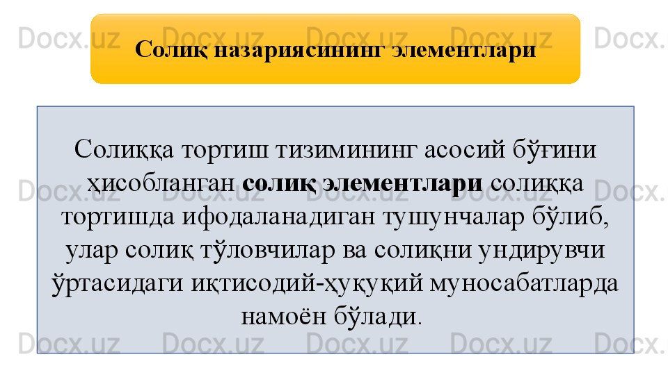 Солиқ назариясининг элементлари
Солиққа тортиш тизимининг асосий бўғини 
ҳисобланган  солиқ элементлари  солиққа 
тортишда ифодаланадиган тушунчалар бўлиб, 
улар солиқ тўловчилар ва солиқни ундирувчи 
ўртасидаги иқтисодий-ҳуқуқий муносабатларда 
намоён бўлади.