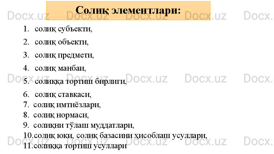 1. солиқ субъекти, 
2. солиқ объекти, 
3. солиқ предмети, 
4. солиқ манбаи, 
5. солиққа тортиш бирлиги,
6. солиқ ставкаси, 
7. солиқ имтиёзлари, 
8. солиқ нормаси, 
9. солиқни тўлаш муддатлари,
10. солиқ юки, солиқ базасини ҳисоблаш усуллари, 
11. солиққа тортиш усуллари Солиқ элементлари: 