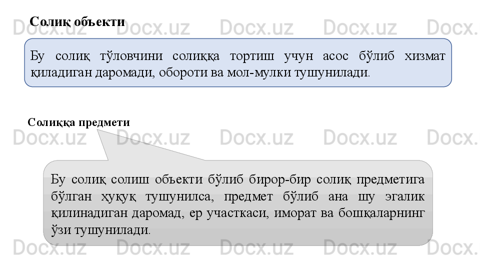 Солиқ объекти 
Бу   солиқ  тўловчини  солиққа  тортиш  учун  асос  бўлиб  хизмат 
қиладиган даромади, обороти ва мол-мулки тушунилади.
Солиққа предмети
Бу  солиқ  солиш  объекти  бўлиб  бирор-бир  солиқ  предметига 
бўлган  ҳуқуқ  тушунилса,  предмет  бўлиб  ана  шу  эгалик 
қилинадиган  даромад,  ер  участкаси,  иморат  ва  бошқаларнинг 
ўзи тушунилади.