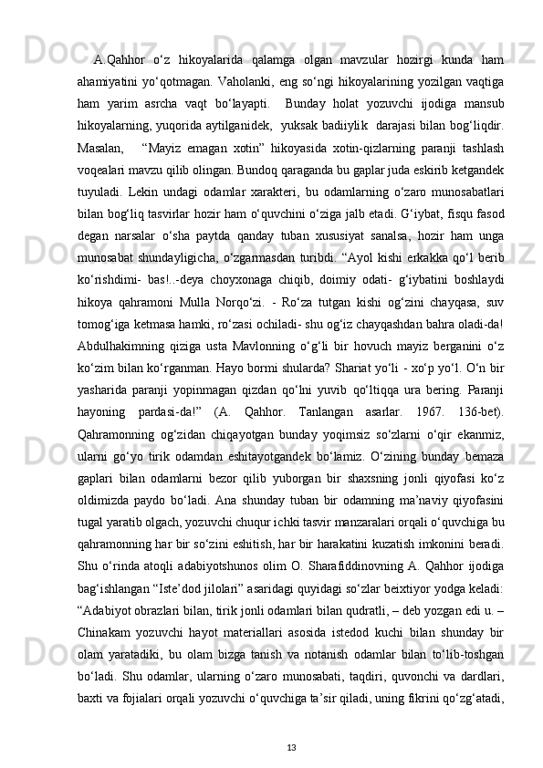 A.Qahhor   o‘z   hikoyalarida   qalamga   olgan   mavzular   hozirgi   kunda   ham
ahamiyatini   yo‘qotmagan.   Vaholanki,   eng   so‘ngi   hikoyalarining   yozilgan   vaqtiga
ham   yarim   asrcha   vaqt   bo‘layapti.     Bunday   holat   yozuvchi   ijodiga   mansub
hikoyalarning , yuqorida aytilganidek,     yuksak badiiyli k     darajasi  bilan bog‘liqdir.
Masalan,       “Mayiz   emagan   xotin”   hikoyasida   xotin-qizlarning   paranji   tashlash
voqealari mavzu qilib olingan. Bundoq qaraganda bu gaplar juda eskirib ketgandek
tuyuladi.   Lekin   undagi   odamlar   xarakteri,   bu   odamlarning   o‘zaro   munosabatlari
bilan bog‘liq tasvirlar hozir ham   o‘quvchini o‘ziga   jalb etadi . G‘iybat, fisqu fasod
degan   narsalar   o‘sha   paytda   qanday   tuban   xususiyat   sanalsa,   hozir   ham   unga
munosabat   shundayligicha ,   o‘zgarmasdan   turibdi.   “Ayol   kishi   erkakka   qo‘l   berib
ko‘rishdimi-   bas!..-deya   choyxonaga   chiqib,   doimiy   odati-   g‘iybatini   boshlaydi
hikoya   qahramoni   Mulla   Norqo‘zi.   -   Ro‘za   tutgan   kishi   og‘zini   chayqasa,   suv
tomog‘iga ketmasa hamki, ro‘zasi ochiladi- shu og‘iz chayqashdan bahra oladi-da!
Abdulhakimning   qiziga   usta   Mavlonning   o‘g‘li   bir   hovuch   mayiz   berganini   o‘z
ko‘zim bilan ko‘rganman. Hayo bormi shularda? Shariat yo‘li - xo‘p yo‘l. O‘n bir
yasharida   paranji   yopinmagan   qizdan   qo‘lni   yuvib   qo‘ltiqqa   ura   bering.   Paranji
hayoning   pardasi-da!”   (A.   Qahhor.   Tanlangan   asarlar.   1967.   136-bet).
Qahramonning   og‘zidan   chiqayotgan   bunday   yoqimsiz   so‘zlarni   o‘qir   ekanmiz,
ularni   go‘yo   tirik   odamdan   eshitayotgandek   bo‘lamiz.   O‘zining   bunday   bemaza
gaplari   bilan   odamlarni   bezor   qilib   yuborgan   bir   shaxsning   jonli   qiyofasi   ko‘z
oldimizda   paydo   bo‘ladi.   Ana   shunday   tuban   bir   odamning   ma’naviy   qiyofasini
tugal yaratib olgach, yozuvchi chuqur ichki tasvir manzaralari orqali o‘quvchiga bu
qahramonning har bir so‘zini eshitish, har bir harakatini kuzatish imkonini beradi.
Shu   o‘rinda   atoqli   adabiyotshunos   olim   O.   Sharafiddinovning   A.   Qahhor   ijodiga
bag‘ishlangan “Iste’dod jilolari” asaridagi quyidagi so‘zlar beixtiyor yodga keladi:
“Adabiyot obrazlari bilan, tirik jonli odamlari bilan qudratli, – deb yozgan edi u. –
Chinakam   yozuvchi   hayot   materiallari   asosida   istedod   kuchi   bilan   shunday   bir
olam   yaratadiki,   bu   olam   bizga   tanish   va   notanish   odamlar   bilan   to‘lib-toshgan
bo‘ladi.   Shu   odamlar,   ularning   o‘zaro   munosabati,   taqdiri,   quvonchi   va   dardlari,
baxti va fojialari orqali yozuvchi o‘quvchiga ta’sir qiladi, uning fikrini qo‘zg‘atadi,
13 
