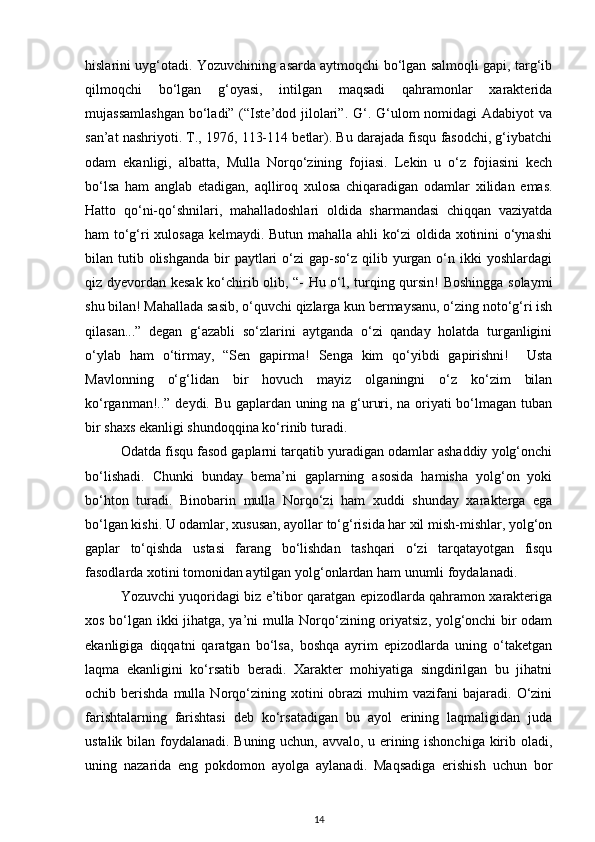 hislarini uyg‘otadi. Yozuvchining asarda aytmoqchi bo‘lgan salmoqli gapi, targ‘ib
qilmoqchi   bo‘lgan   g‘oyasi,   intilgan   maqsadi   qahramonlar   xarakterida
mujassamlashgan  bo‘ladi” (“Iste’dod jilolari”. G‘. G‘ulom  nomidagi  Adabiyot  va
san’at nashriyoti. T., 1976, 113-114 betlar). Bu darajada fisqu fasodchi, g‘iybatchi
odam   ekanligi,   albatta,   Mulla   Norqo‘zining   fojiasi.   Lekin   u   o‘z   fojiasini   kech
bo‘lsa   ham   anglab   etadigan,   aqlliroq   xulosa   chiqaradigan   odamlar   xilidan   emas.
Hatto   qo‘ni-qo‘shnilari,   mahalladoshlari   oldida   sharmandasi   chiqqan   vaziyatda
ham to‘g‘ri xulosaga kelmaydi. Butun mahalla ahli ko‘zi  oldida xotinini o‘ynashi
bilan tutib  olishganda   bir   paytlari   o‘zi  gap-so‘z  qilib  yurgan  o‘n ikki  yoshlardagi
qiz dyevordan kesak ko‘chirib olib, “- Hu o‘l, turqing qursin! Boshingga solaymi
shu bilan! Mahallada sasib, o‘quvchi qizlarga kun bermaysanu, o‘zing noto‘g‘ri ish
qilasan...”   degan   g‘azabli   so‘zlarini   aytganda   o‘zi   qanday   holatda   turganligini
o‘ylab   ham   o‘tirmay,   “Sen   gapirma!   Senga   kim   qo‘yibdi   gapirishni!     Usta
Mavlonning   o‘g‘lidan   bir   hovuch   mayiz   olganingni   o‘z   ko‘zim   bilan
ko‘rganman!..” deydi. Bu gaplardan uning na g‘ururi, na oriyati bo‘lmagan tuban
bir shaxs ekanligi shundoqqina ko‘rinib turadi.
Odatda fisqu fasod gaplarni tarqatib yuradigan odamlar ashaddiy yolg‘onchi
bo‘lishadi.   Chunki   bunday   bema’ni   gaplarning   asosida   hamisha   yolg‘on   yoki
bo‘hton   turadi.   Binobarin   mulla   Norqo‘zi   ham   xuddi   shunday   xarakterga   ega
bo‘lgan kishi. U odamlar, xususan, ayollar to‘g‘risida har xil mish-mishlar, yolg‘on
gaplar   to‘qishda   ustasi   farang   bo‘lishdan   tashqari   o‘zi   tarqatayotgan   fisqu
fasodlarda xotini tomonidan aytilgan yolg‘onlardan ham unumli foydalanadi.
Yozuvchi yuqoridagi biz e’tibor qaratgan epizodlarda qahramon xarakteriga
xos bo‘lgan ikki jihatga, ya’ni mulla Norqo‘zining oriyatsiz, yolg‘onchi bir odam
ekanligiga   diqqatni   qaratgan   bo‘lsa,   boshqa   ayrim   epizodlarda   uning   o‘taketgan
laqma   ekanligini   ko‘rsatib   beradi.   Xarakter   mohiyatiga   singdirilgan   bu   jihatni
ochib  berishda  mulla  Norqo‘zining  xotini  obrazi   muhim   vazifani   bajaradi.   O‘zini
farishtalarning   farishtasi   deb   ko‘rsatadigan   bu   ayol   erining   laqmaligidan   juda
ustalik bilan foydalanadi. Buning uchun, avvalo, u erining ishonchiga kirib oladi,
uning   nazarida   eng   pokdomon   ayolga   aylanadi.   Maqsadiga   erishish   uchun   bor
14 
