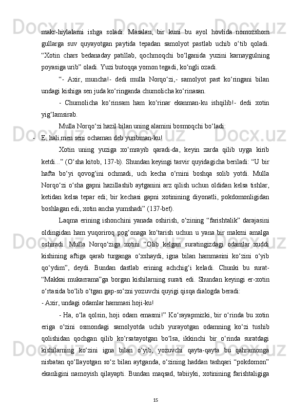 makr-hiylalarni   ishga   soladi.   Masalan,   bir   kuni   bu   ayol   hovlida   nomozshom
gullarga   suv   quyayotgan   paytida   tepadan   samolyot   pastlab   uchib   o‘tib   qoladi.
“Xotin   chars   bedanaday   patillab,   qochmoqchi   bo‘lganida   yuzini   karnaygulning
poyasiga uri b”  oladi. Yuzi butoqqa yomon tegadi, ko‘ngli ozadi.
“-   Axir,   muncha!-   dedi   mulla   Norqo‘zi,-   samolyot   past   ko‘ringani   bilan
undagi kishiga sen juda ko‘ringanda chumolicha ko‘rinasan. 
-   Chumolicha   ko‘rinsam   ham   ko‘rinar   ekanman-ku   ishqilib!-   dedi   xotin
yig‘lamsirab.
Mulla Norqo‘zi hazil bilan uning alamini bosmoqchi bo‘ladi:
- E, hali men seni ochaman deb yuribman-ku!
Xotin   uning   yuziga   xo‘mrayib   qaradi-da,   keyin   zarda   qilib   uyga   kirib
ketdi...” (O‘sha kitob, 137-b). Shundan keyingi tasvir quyidagicha beriladi: “U bir
hafta   bo‘yi   qovog‘ini   ochmadi,   uch   kecha   o‘rnini   boshqa   solib   yotdi.   Mulla
Norqo‘zi   o‘sha   gapni   hazillashib   aytganini   arz   qilish   uchun   oldidan   kelsa   tishlar,
ketidan   kelsa   tepar   edi;   bir   kechasi   gapni   xotinining   diyonatli,   pokdomonligidan
boshlagan edi, xotin ancha yumshadi” (137-bet). 
Laqma   erining   ishonchini   yanada   oshirish,   o‘zining   “farishtalik”   darajasini
oldingidan   ham   yuqoriroq   pog‘onaga   ko‘tarish   uchun   u   yana   bir   makrni   amalga
oshiradi.   Mulla   Norqo‘ziga   xotini   “Olib   kelgan   suratingizdagi   odamlar   xuddi
kishining   aftiga   qarab   turganga   o‘xshaydi,   igna   bilan   hammasini   ko‘zini   o‘yib
qo‘ydim”,   deydi.   Bundan   dastlab   erining   achchig‘i   keladi.   Chunki   bu   surat-
“Makkai   mukarrama”ga   borgan   kishilarning   surati   edi.   Shundan   keyingi   er-xotin
o‘rtasida bo‘lib o‘tgan gap-so‘zni yozuvchi quyigi qisqa dialogda beradi:
- Axir, undagi odamlar hammasi hoji-ku!
  - Ha,  o‘la qolsin,  hoji  odam  emasmi!” Ko‘rayapmizki, bir  o‘rinda bu xotin
eriga   o‘zini   osmondagi   samolyotda   uchib   yurayotgan   odamning   ko‘zi   tushib
qolishidan   qochgan   qilib   ko‘rsatayotgan   bo‘lsa,   ikkinchi   bir   o‘rinda   suratdagi
kishilarning   ko‘zini   igna   bilan   o‘yib,   yozuvchi   qayta-qayta   bu   qahramonga
nisbatan   qo‘llayotgan   so‘z   bilan   aytganda,   o‘zining   haddan   tashqari   “pokdomon”
ekanligini   namoyish   qilayapti.   Bundan   maqsad,   tabiiyki,   xotinining   farishtaligiga
15 