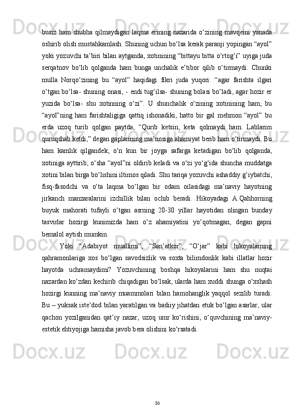 busiz  ham  shubha   qilmaydigan  laqma  erining  nazarida  o‘zining  mavqeini  yanada
oshirib olish mustahkamlash. Shuning uchun bo‘lsa kerak paranji yopingan “ayol”
yoki yozuvchi ta’biri bilan aytganda, xotinining “bittayu bitta o‘rtog‘i” uyiga juda
serqatnov   bo‘lib   qolganda   ham   bunga   unchalik   e’tibor   qilib   o‘tirmaydi.   Chunki
mulla   Norqo‘zining   bu   “ayol”   haqidagi   fikri   juda   yuqori:   “agar   farishta   ilgari
o‘tgan bo‘lsa- shuning onasi, - endi tug‘ilsa- shuning bolasi bo‘ladi, agar hozir er
yuzida   bo‘lsa-   shu   xotinning   o‘zi”.   U   shunchalik   o‘zining   xotinining   ham,   bu
“ayol”ning   ham   farishtaligiga   qattiq   ishonadiki,   hatto   bir   gal   mehmon   “ayol”   bu
erda   uzoq   turib   qolgan   paytda,   “Qurib   ketsin,   keta   qolmaydi   ham.   Lablarim
quruqshab ketdi,” degan gaplarining ma’nosiga ahamiyat berib ham o‘tirmaydi. Bu
ham   kamlik   qilgandek,   o‘n   kun   bir   joyga   safarga   ketadigan   bo‘lib   qolganda,
xotiniga ayttirib, o‘sha “ayol”ni oldirib keladi va o‘zi yo‘g‘ida shuncha muddatga
xotini bilan birga bo‘lishini iltimos qiladi. Shu tariqa yozuvchi ashaddiy g‘iybatchi,
fisq-fasodchi   va   o‘ta   laqma   bo‘lgan   bir   odam   oilasidagi   ma’naviy   hayotning
jirkanch   manzaralarini   izchillik   bilan   ochib   beradi.   Hikoyadagi   A.Qahhorning
buyuk   mahorati   tufayli   o‘tgan   asrning   20-30   yillar   hayotidan   olingan   bunday
tasvirlar   hozirgi   kunimizda   ham   o‘z   ahamiyatini   yo‘qotmagan,   degan   gapni
bemalol aytish mumkin. 
Yoki   “Adabiyot   muallimi”,   “San’atkor”,   “O‘jar”   kabi   hikoyalarning
qahramonlariga   xos   bo‘lgan   savodsizlik   va   soxta   bilimdonlik   kabi   illatlar   hozir
hayotda   uchramaydimi?   Yozuvchining   boshqa   hikoyalarini   ham   shu   nuqtai
nazardan ko‘zdan kechirib chiqadigan bo‘lsak, ularda ham xuddi shunga o‘xshash
hozirgi   kunning   ma’naviy   muammolari   bilan   hamohanglik   yaqqol   sezilib   turadi.
Bu – yuksak iste’dod bilan yaratilgan va badiiy jihatdan etuk bo‘lgan asarlar, ular
qachon   yozilganidan   qat’iy   nazar,   uzoq   umr   ko‘rishini,   o‘quvchining   ma’naviy-
estetik ehtiyojiga hamisha javob b era  olishini ko‘rsatadi. 
16 