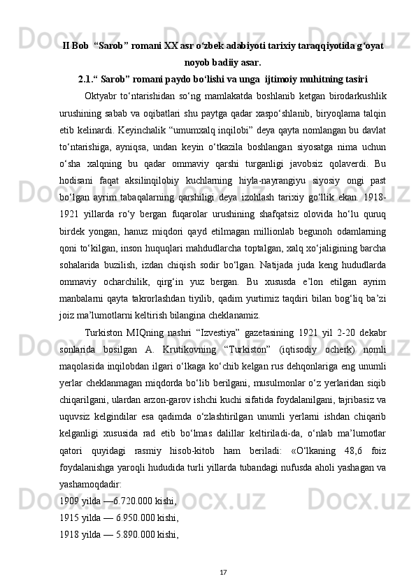 II Bob  “Sarob” romani XX asr o zbek adabiyoti tarixiy taraqqiyotida g oyatʻ ʻ
noyob badiiy asar.
2.1.“  Sarob ” romani paydo bo‘lishi va unga  ijtimoiy muhitning tasiri
Oktyabr   to‘ntarishidan   so‘ng   mamlakatda   boshlanib   ketgan   birodarkushlik
urushining  sabab  va oqibatlari  shu  paytga qadar  xaspo‘shlanib,  biryoqlama talqin
etib kelinardi. Keyinchalik “umumxalq inqilobi” deya qayta nomlangan bu davlat
to‘ntarishiga,   ayniqsa,   undan   keyin   o‘tkazila   boshlangan   siyosatga   nima   uchun
o‘sha   xalqning   bu   qadar   ommaviy   qarshi   turganligi   javobsiz   qolaverdi.   Bu
hodisani   faqat   aksilinqilobiy   kuchlarning   hiyla-nayrangiyu   siyosiy   ongi   past
bo‘lgan   ayrim   tabaqalarning   qarshiligi   deya   izohlash   tarixiy   go‘llik   ekan.   1918-
1921   yillarda   ro‘y   bergan   fuqarolar   urushining   shafqatsiz   olovida   ho‘lu   quruq
birdek   yongan,   hanuz   miqdori   qayd   etilmagan   millionlab   begunoh   odamlarning
qoni to‘kilgan, inson huquqlari mahdudlarcha toptalgan, xalq xo‘jaligining barcha
sohalarida   buzilish,   izdan   chiqish   sodir   bo‘lgan.   Natijada   juda   keng   hududlarda
ommaviy   ocharchilik,   qirg‘in   yuz   bergan.   Bu   xususda   e’lon   etilgan   ayrim
manbalarni   qayta   takrorlashdan   tiyilib,   qadim   yurtimiz   taqdiri   bilan   bog‘liq   ba’zi
joiz ma’lumotlarni keltirish bilangina cheklanamiz.
Turkiston   MIQning   nashri   “Izvestiya”   gazetasining   1921   yil   2-20   dekabr
sonlarida   bosilgan   A.   Krutikovning   “Turkiston”   (iqtisodiy   ocherk)   nomli
maqolasida inqilobdan ilgari o‘lkaga ko‘chib kelgan rus dehqonlariga eng unumli
yerlar cheklanmagan miqdorda bo‘lib berilgani, musulmonlar o‘z yerlaridan siqib
chiqarilgani, ulardan arzon-garov ishchi kuchi sifatida foydalanilgani, tajribasiz va
uquvsiz   kelgindilar   esa   qadimda   o‘zlashtirilgan   unumli   yerlarni   ishdan   chiqarib
kelganligi   xususida   rad   etib   bo‘lmas   dalillar   keltiriladi-da,   o‘nlab   ma’lumotlar
qatori   quyidagi   rasmiy   hisob-kitob   ham   beriladi:   «O‘lkaning   48,6   foiz
foydalanishga yaroqli hududida turli yillarda tubandagi nufusda aholi yashagan va
yashamoqdadir:
1909 yilda —6.720.000 kishi,
1915 yilda — 6.950.000 kishi,
1918 yilda — 5.890.000 kishi,
17 
