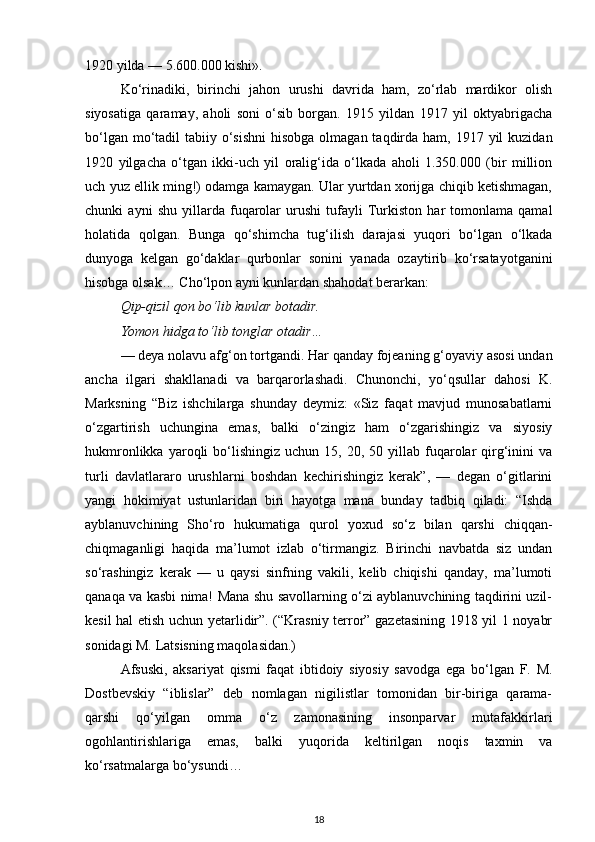 1920 yilda — 5.600.000 kishi».
Ko‘rinadiki,   birinchi   jahon   urushi   davrida   ham,   zo‘rlab   mardikor   olish
siyosatiga   qaramay,   aholi   soni   o‘sib   borgan.   1915   yildan   1917   yil   oktyabrigacha
bo‘lgan mo‘tadil  tabiiy o‘sishni  hisobga  olmagan taqdirda ham, 1917 yil  kuzidan
1920   yilgacha   o‘tgan   ikki-uch   yil   oralig‘ida   o‘lkada   aholi   1.350.000   (bir   million
uch yuz ellik ming!) odamga kamaygan. Ular yurtdan xorijga chiqib ketishmagan,
chunki   ayni   shu   yillarda   fuqarolar   urushi   tufayli   Turkiston   har   tomonlama   qamal
holatida   qolgan.   Bunga   qo‘shimcha   tug‘ilish   darajasi   yuqori   bo‘lgan   o‘lkada
dunyoga   kelgan   go‘daklar   qurbonlar   sonini   yanada   ozaytirib   ko‘rsatayotganini
hisobga olsak… Cho‘lpon ayni kunlardan shahodat berarkan:
Qip-qizil qon bo‘lib kunlar botadir.
Yomon hidga to‘lib tonglar otadir…
— deya nolavu afg‘on tortgandi. Har qanday fojeaning g‘oyaviy asosi undan
ancha   ilgari   shakllanadi   va   barqarorlashadi.   Chunonchi,   yo‘qsullar   dahosi   K.
Marksning   “Biz   ishchilarga   shunday   deymiz:   «Siz   faqat   mavjud   munosabatlarni
o‘zgartirish   uchungina   emas,   balki   o‘zingiz   ham   o‘zgarishingiz   va   siyosiy
hukmronlikka  yaroqli   bo‘lishingiz   uchun  15,  20,  50  yillab  fuqarolar   qirg‘inini   va
turli   davlatlararo   urushlarni   boshdan   kechirishingiz   kerak”,   —   degan   o‘gitlarini
yangi   hokimiyat   ustunlaridan   biri   hayotga   mana   bunday   tadbiq   qiladi:   “Ishda
ayblanuvchining   Sho‘ro   hukumatiga   qurol   yoxud   so‘z   bilan   qarshi   chiqqan-
chiqmaganligi   haqida   ma’lumot   izlab   o‘tirmangiz.   Birinchi   navbatda   siz   undan
so‘rashingiz   kerak   —   u   qaysi   sinfning   vakili,   kelib   chiqishi   qanday,   ma’lumoti
qanaqa va kasbi nima! Mana shu savollarning o‘zi ayblanuvchining taqdirini uzil-
kesil hal etish uchun yetarlidir”. (“Krasniy terror” gazetasining 1918 yil 1 noyabr
sonidagi M. Latsisning maqolasidan.)
Afsuski,   aksariyat   qismi   faqat   ibtidoiy   siyosiy   savodga   ega   bo‘lgan   F.   M.
Dostbevskiy   “iblislar”   deb   nomlagan   nigilistlar   tomonidan   bir-biriga   qarama-
qarshi   qo‘yilgan   omma   o‘z   zamonasining   insonparvar   mutafakkirlari
ogohlantirishlariga   emas,   balki   yuqorida   keltirilgan   noqis   taxmin   va
ko‘rsatmalarga bo‘ysundi…
18