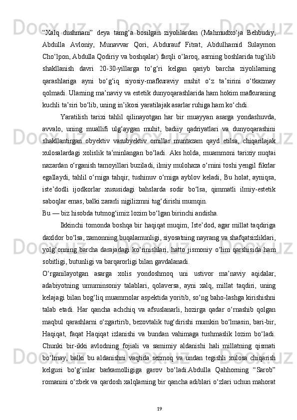 “Xalq   dushmani”   deya   tamg‘a   bosilgan   ziyolilardan   (Mahmudxo‘ja   Behbudiy,
Abdulla   Avloniy,   Munavvar   Qori,   Abdurauf   Fitrat,   Abdulhamid   Sulaymon
Cho‘lpon, Abdulla Qodiriy va boshqalar) farqli o‘laroq, asrning boshlarida tug‘ilib
shakllanish   davri   20-30-yillarga   to‘g‘ri   kelgan   qariyb   barcha   ziyolilarning
qarashlariga   ayni   bo‘g‘iq   siyosiy-mafkuraviy   muhit   o‘z   ta’sirini   o‘tkazmay
qolmadi. Ularning ma’naviy va estetik dunyoqarashlarida ham hokim mafkuraning
kuchli ta’siri bo‘lib, uning in’ikosi yaratilajak asarlar ruhiga ham ko‘chdi.
Yaratilish   tarixi   tahlil   qilinayotgan   har   bir   muayyan   asarga   yondashuvda,
avvalo,   uning   muallifi   ulg‘aygan   muhit,   badiiy   qadriyatlari   va   dunyoqarashini
shakllantirgan   obyektiv   vasubyektiv   omillar   muntazam   qayd   etilsa,   chiqarilajak
xulosalardagi   xolislik   ta’minlangan   bo‘ladi.   Aks   holda,   muammoni   tarixiy   nuqtai
nazardan o‘rganish tamoyillari buziladi, ilmiy mulohaza o‘rnini toshi yengil fikrlar
egallaydi, tahlil  o‘rniga tahqir, tushinuv o‘rniga ayblov keladi,  Bu holat, ayniqsa,
iste’dodli   ijodkorlar   xususidagi   bahslarda   sodir   bo‘lsa,   qimmatli   ilmiy-estetik
saboqlar emas, balki zararli nigilizmni tug‘dirishi mumqin.
Bu — biz hisobda tutmog‘imiz lozim bo‘lgan birinchi andisha.
Ikkinchi tomonda boshqa bir haqiqat muqim, Iste’dod, agar millat taqdiriga
daxldor bo‘lsa, zamonning buqalamunligi, siyosatning nayrang va shafqatsizliklari,
yolg‘onning   barcha   darajadagi   ko‘rinishlari,   hatto   jismoniy   o‘lim   qarshisida   ham
sobitligi, butunligi va barqarorligi bilan gavdalanadi.
O‘rganilayotgan   asarga   xolis   yondoshmoq   uni   ustivor   ma’naviy   aqidalar,
adabiyotning   umuminsoniy   talablari,   qolaversa,   ayni   xalq,   millat   taqdiri,   uning
kelajagi bilan bog‘liq muammolar aspektida yoritib, so‘ng baho-lashga kirishishni
talab   etadi.   Har   qancha   achchiq   va   afsuslanarli,   hozirga   qadar   o‘rnashib   qolgan
maqbul qarashlarni o‘zgartirib, bezovtalik tug‘dirishi mumkin bo‘lmasin, bari-bir,
Haqiqat,   faqat   Haqiqat   izlanishi   va   bundan   vahimaga   tushmaslik   lozim   bo‘ladi.
Chunki   bir-ikki   avlodning   fojiali   va   samimiy   aldanishi   hali   millatning   qismati
bo‘lmay,   balki   bu   aldanishni   vaqtida   sezmoq   va   undan   tegishli   xulosa   chiqarish
kelgusi   bo‘g‘inlar   barkamolligiga   garov   bo‘ladi.Abdulla   Qahhorning   “Sarob”
romanini o‘zbek va qardosh xalqlarning bir qancha adiblari o‘zlari uchun mahorat
19 