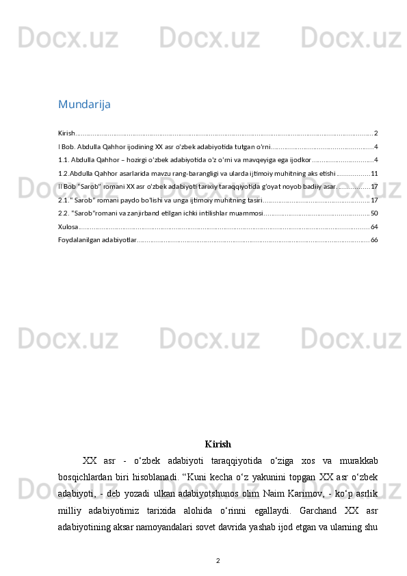 Mundarija
Kirish ............................................................................................................................................................ 2
I Bob. Abdulla Qahhor ijodining XX asr o‘zbek adabiyotida tutgan o‘rni ..................................................... 4
1.1. Abdulla Qahhor – hozirgi оʻzbek adabiyotida оʻz оʻrni va mavqeyiga ega ijodkor ................................ 4
1.2.Abdulla Qahhor asarlarida mavzu rang-barangligi va ularda ijtimoiy muhitning aks etishi ................. 11
II Bob “Sarob” romani XX asr oʻzbek adabiyoti tarixiy taraqqiyotida gʻoyat noyob badiiy asar. ................ 17
2.1.“ Sarob” romani paydo bo‘lishi va unga ijtimoiy muhitning tasiri ........................................................ 17
2.2. “Sarob”romani va zanjirband etilgan ichki intilishlar muammosi ....................................................... 50
Xulosa ........................................................................................................................................................ 64
Foydalanilgan adabiyotlar .......................................................................................................................... 66
Kirish
XX   asr   -   o‘zbek   adabiyoti   taraqqiyotida   o‘ziga   xos   va   murakkab
bosqichlardan   biri   hisoblanadi.   “Kuni   kecha   o‘z   yakunini   topgan   XX   asr   o‘zbek
adabiyoti,   -   deb   yozadi   ulkan   adabiyotshunos   olim   Naim   Karimov,   -   ko‘p   asrlik
milliy   adabiyotimiz   tarixida   alohida   o‘rinni   egallaydi.   Garchand   XX   asr
adabiyotining aksar namoyandalari sovet davrida yashab ijod etgan va ularning shu
2 