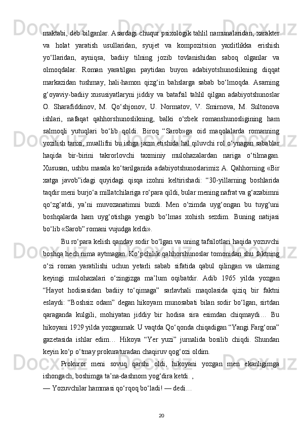 maktabi, deb bilganlar. Asardagi chuqur psixologik tahlil namunalaridan, xarakter
va   holat   yaratish   usullaridan,   syujet   va   kompozitsion   yaxlitlikka   erishish
yo‘llaridan,   ayniqsa,   badiiy   tilning   jozib   tovlanishidan   saboq   olganlar   va
olmoqdalar.   Roman   yaratilgan   paytidan   buyon   adabiyotshunoslikning   diqqat
markazidan   tushmay,   hali-hamon   qizg‘in   bahslarga   sabab   bo‘lmoqda.   Asarning
g‘oyaviy-badiiy   xususiyatlaryni   jiddiy   va   batafsil   tahlil   qilgan   adabiyotshunoslar
O.   Sharafiddinov,   M.   Qo‘shjonov,   U.   Normatov,   V.   Smirnova,   M.   Sultonova
ishlari,   nafaqat   qahhorshunoslikning,   balki   o‘zbek   romanshunosligining   ham
salmoqli   yutuqlari   bo‘lib   qoldi.   Biroq   “Sarob»ga   oid   maqolalarda   romanning
yozilish tarixi, muallifni bu ishga jazm etishida hal qiluvchi rol o‘ynagan sabablar
haqida   bir-birini   takrorlovchi   taxminiy   mulohazalardan   nariga   o‘tilmagan.
Xususan, ushbu masala ko‘tarilganida adabiyotshunoslarimiz A. Qahhorning «Bir
xatga   javob”idagi   quyidagi   qisqa   izohni   keltirishadi:   “30-yillarning   boshlarida
taqdir meni burjo‘a millatchilariga ro‘para qildi, bular mening nafrat va g‘azabimni
qo‘zg‘atdi,   ya’ni   muvozanatimni   buzdi.   Men   o‘zimda   uyg‘ongan   bu   tuyg‘uni
boshqalarda   ham   uyg‘otishga   yengib   bo‘lmas   xohish   sezdim.   Buning   natijasi
bo‘lib «Sarob” romani vujudga keldi».
Bu ro‘para kelish qanday sodir bo‘lgan va uning tafsilotlari haqida yozuvchi
boshqa hech nima aytmagan. Ko‘pchilik qahhorshunoslar tomonidan shu faktning
o‘zi   roman   yaratilishi   uchun   yetarli   sabab   sifatida   qabul   qilingan   va   ularning
keyingi   mulohazalari   o‘zingizga   ma’lum   oqibatdir.   Adib   1965   yilda   yozgan
“Hayot   hodisasidan   badiiy   to‘qimaga”   sarlavhali   maqolasida   qiziq   bir   faktni
eslaydi:   “Boshsiz   odam”   degan   hikoyam   munosabati   bilan   sodir   bo‘lgan,   sirtdan
qaraganda   kulgili,   mohiyatan   jiddiy   bir   hodisa   sira   esimdan   chiqmaydi…   Bu
hikoyani 1929 yilda yozganmak. U vaqtda Qo‘qonda chiqadigan “Yangi Farg‘ona”
gazetasida   ishlar   edim…   Hikoya   “Yer   yuzi”   jurnalida   bosilib   chiqdi.   Shundan
keyin ko‘p o‘tmay prokuraturadan chaqiruv qog‘ozi oldim.
Prokuror   meni   sovuq   qarshi   oldi,   hikoyani   yozgan   men   ekanligimga
ishongach, boshimga ta’na-dashnom yog‘dira ketdi. ,
— Yozuvchilar hammasi qo‘rqoq bo‘ladi! — dedi…
20 