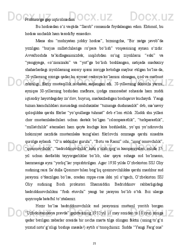 Prokurorga gap uqtirolmadim.
Bu hodisadan o‘z vaqtida “Sarob” romanida foydalangan edim. Ehtimol, bu
hodisa unchalik ham tasodifiy emasdir».
Mana   shu   “mohiyatan   jiddiy   hodisa”,   bizningcha,   “Bir   xatga   javob”da
yozilgan   “burjua   millatchilariga   ro‘para   bo‘lish”   voqeasining   aynan   o‘zidir.
Avvalboshda   ta’kidlaganimizdek,   inqilobdan   so‘ng   ziyolilarni   “eski”   va
“yangiyaga,   «o‘zimizniki”   va   “yot”ga   bo‘lish   boshlangan,   natijada   markaziy
shaharlardagi ziyolilarning asosiy qismi xorijga ketishga majbur etilgan bo‘lsa-da,
20-yillarning oxiriga qadar bu siyosat reaksiya ko‘lamini olmagan, ijod va matbuot
erkinligi,   fikriy   mustaqillik   nisbatan   saqlangan   edi.   20-yillarning   ikkinchi   yarmi,
ayniqsa   30-yillarning   boshidan   mafkura,   ijodga   munosabat   sohasida   ham   xuddi
iqtisodiy hayotdagiday zo‘rlov, buyruq, markazlashgan boshqaruv kuchaydi. Yangi
tuzum kamchiliklari xususidagi mulohazalar “tuzumga dushmanlik” deb, ma’naviy
qoloqlikka qarshi  fikrlar “yo‘qsullarga tuhmat” deb e’lon etildi. Xuddi  shu yillari
chor   mustamlakachilari   uchun   dastak   bo‘lgan   “islomparastlik”,   “turkparastlik”,
“millatchilik”   atamalari   ham   qayta   kuchga   kira   boshladiki,   yo‘qni   yo‘ndiruvchi
hokimiyat   nazdida   mustamlaka   tamg‘alari   fikrlovchi   ommaga   qarshi   sinashta
qurolga aylandi. “O‘n sakkizlar guruhi”, “Botu va Ramz” ishi, “inog‘omovchilik”,
“qosimovchilik”, “badriddinovchilik” kabi o‘nlab qirg‘in kampaniyalari, aslida 37-
yil   uchun   dastlabki   tayyorgarliklar   bo‘lib,   ular   qaysi   sohaga   oid   bo‘lmasin,
hammasiga ayni “yorliq”lar yopishtirilgan. Agar 1930 yilda O‘zbekiston SSJ Oliy
sudining raisi Sa’dulla Qosimov bilan bog‘liq qosimovchilikka qarshi mashhur sud
jarayoni   o‘tkazilgan   bo‘lsa,   oradan   roppa-rosa   ikki   yil   o‘tgach,   O‘zbekiston   SSJ
Oliy   sudining   Bosh   prokurori   Shamsiddin   Badriddinov   rahbarligidagi
badriddinovchilikni   “fosh   etuvchi”   yangi   bir   jarayon   bo‘lib   o‘tdi.   Biz   ularga
quyiroqda batafsil to‘xtalamiz.
Hozir   bo‘lsa   badriddinovchilik   sud   jarayonini   muttasil   yoritib   borgan
“Uzbekistanskaya pravda” gazetasining 1932 yil 11 may sonidan to 18 iyun soniga
qadar berilgan xabarlar orasida bir necha marta tilga olingan faktni (uning to‘g‘ri
yoxud noto‘g‘riligi boshqa masala!) aytib o‘tmoqchimiz. Sudda “Yangi Farg‘ona”
21 