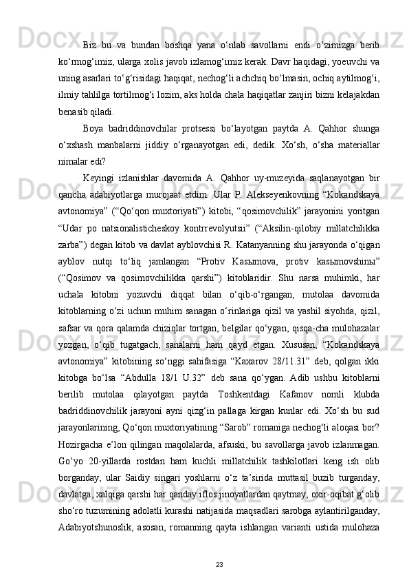 Biz   bu   va   bundan   boshqa   yana   o‘nlab   savollarni   endi   o‘zimizga   berib
ko‘rmog‘imiz, ularga xolis javob izlamog‘imiz kerak. Davr haqidagi, yoeuvchi va
uning asarlari to‘g‘risidagi haqiqat, nechog‘li achchiq bo‘lmasin, ochiq aytilmog‘i,
ilmiy tahlilga tortilmog‘i lozim, aks holda chala haqiqatlar zanjiri bizni kelajakdan
benasib qiladi.
Boya   badriddinovchilar   protsessi   bo‘layotgan   paytda   A.   Qahhor   shunga
o‘xshash   manbalarni   jiddiy   o‘rganayotgan   edi,   dedik.   Xo‘sh,   o‘sha   materiallar
nimalar edi?
Keyingi   izlanishlar   davomida   A.   Qahhor   uy-muzeyida   saqlanayotgan   bir
qancha   adabiyotlarga   murojaat   etdim.   Ular   P.   Alekseyenkovning   “Kokandskaya
avtonomiya”   (“Qo‘qon   muxtoriyati”)   kitobi,   “qosimovchilik”   jarayonini   yoritgan
“Udar   po   natsionalisticheskoy   kontrrevolyutsii”   (“Aksilin-qilobiy   millatchilikka
zarba”) degan kitob va davlat ayblovchisi R. Katanyanning shu jarayonda o‘qigan
ayblov   nutqi   to‘liq   jamlangan   “Protiv   Kas ы mova,   protiv   kas ы movshin ы ”
(“Qosimov   va   qosimovchilikka   qarshi”)   kitoblaridir.   Shu   narsa   muhimki,   har
uchala   kitobni   yozuvchi   diqqat   bilan   o‘qib-o‘rgangan,   mutolaa   davomida
kitoblarning   o‘zi   uchun   muhim   sanagan   o‘rinlariga   qizil   va   yashil   siyohda,   qizil,
safsar va qora qalamda chiziqlar tortgan, belgilar qo‘ygan, qisqa-cha mulohazalar
yozgan,   o‘qib   tugatgach,   sanalarni   ham   qayd   etgan.   Xususan,   “Kokandskaya
avtonomiya”   kitobining   so‘nggi   sahifasiga   “Kaxarov   28/11.31”   deb,   qolgan   ikki
kitobga   bo‘lsa   “Abdulla   18/1   U.32”   deb   sana   qo‘ygan.   Adib   ushbu   kitoblarni
berilib   mutolaa   qilayotgan   paytda   Toshkentdagi   Kafanov   nomli   klubda
badriddinovchilik   jarayoni   ayni   qizg‘in   pallaga   kirgan   kunlar   edi.   Xo‘sh   bu   sud
jarayonlarining, Qo‘qon muxtoriyatining “Sarob” romaniga nechog‘li aloqasi bor?
Hozirgacha   e’lon   qilingan   maqolalarda,   afsuski,   bu   savollarga   javob   izlanmagan.
Go‘yo   20-yillarda   rostdan   ham   kuchli   millatchilik   tashkilotlari   keng   ish   olib
borganday,   ular   Saidiy   singari   yoshlarni   o‘z   ta’sirida   muttasil   buzib   turganday,
davlatga, xalqiga qarshi har qanday iflos jinoyatlardan qaytmay, oxir-oqibat g‘olib
sho‘ro tuzumining adolatli kurashi natijasida maqsadlari sarobga aylantirilganday,
Adabiyotshunoslik,   asosan,   romanning   qayta   ishlangan   varianti   ustida   mulohaza
23 