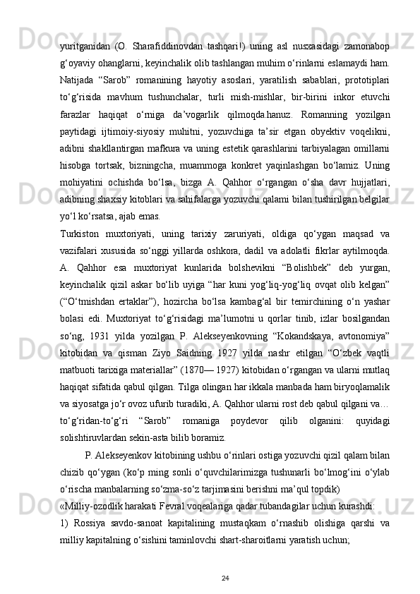 yuritganidan   (O.   Sharafiddinovdan   tashqari!)   uning   asl   nusxasidagi   zamonabop
g‘oyaviy ohanglarni, keyinchalik olib tashlangan muhim o‘rinlarni eslamaydi ham.
Natijada   “Sarob”   romanining   hayotiy   asoslari,   yaratilish   sabablari,   prototiplari
to‘g‘risida   mavhum   tushunchalar,   turli   mish-mishlar,   bir-birini   inkor   etuvchi
farazlar   haqiqat   o‘rniga   da’vogarlik   qilmoqda.hanuz.   Romanning   yozilgan
paytidagi   ijtimoiy-siyosiy   muhitni,   yozuvchiga   ta’sir   etgan   obyektiv   voqelikni,
adibni shakllantirgan mafkura va uning estetik qarashlarini  tarbiyalagan omillarni
hisobga   tortsak,   bizningcha,   muammoga   konkret   yaqinlashgan   bo‘lamiz.   Uning
mohiyatini   ochishda   bo‘lsa,   bizga   A.   Qahhor   o‘rgangan   o‘sha   davr   hujjatlari,
adibning shaxsiy kitoblari va sahifalarga yozuvchi qalami bilan tushirilgan belgilar
yo‘l ko‘rsatsa, ajab emas.
Turkiston   muxtoriyati,   uning   tarixiy   zaruriyati,   oldiga   qo‘ygan   maqsad   va
vazifalari   xususida   so‘nggi   yillarda   oshkora,   dadil   va   adolatli   fikrlar   aytilmoqda.
A.   Qahhor   esa   muxtoriyat   kunlarida   bolshevikni   “Bolishbek”   deb   yurgan,
keyinchalik   qizil   askar   bo‘lib   uyiga   “har   kuni   yog‘liq-yog‘liq   ovqat   olib   kelgan”
(“O‘tmishdan   ertaklar”),   hozircha   bo‘lsa   kambag‘al   bir   temirchining   o‘n   yashar
bolasi   edi.   Muxtoriyat   to‘g‘risidagi   ma’lumotni   u   qorlar   tinib,   izlar   bosilgandan
so‘ng,   1931   yilda   yozilgan   P.   Alekseyenkovning   “Kokandskaya,   avtonomiya”
kitobidan   va   qisman   Ziyo   Saidning   1927   yilda   nashr   etilgan   “O‘zbek   vaqtli
matbuoti tarixiga materiallar” (1870— 1927) kitobidan o‘rgangan va ularni mutlaq
haqiqat sifatida qabul qilgan. Tilga olingan har ikkala manbada ham biryoqlamalik
va siyosatga jo‘r ovoz ufurib turadiki, A. Qahhor ularni rost deb qabul qilgani va…
to‘g‘ridan-to‘g‘ri   “Sarob”   romaniga   poydevor   qilib   olganini:   quyidagi
solishtiruvlardan sekin-asta bilib boramiz.
P. Alekseyenkov kitobining ushbu o‘rinlari ostiga yozuvchi qizil qalam bilan
chizib  qo‘ygan  (ko‘p  ming  sonli  o‘quvchilarimizga  tushunarli  bo‘lmog‘ini  o‘ylab
o‘rischa manbalarning so‘zma-so‘z tarjimasini berishni ma’qul topdik)
«Milliy-ozodlik harakati Fevral voqealariga qadar tubandagilar uchun kurashdi:
1)   Rossiya   savdo-sanoat   kapitalining   mustaqkam   o‘rnashib   olishiga   qarshi   va
milliy kapitalning o‘sishini taminlovchi shart-sharoitlarni yaratish uchun;
24 
