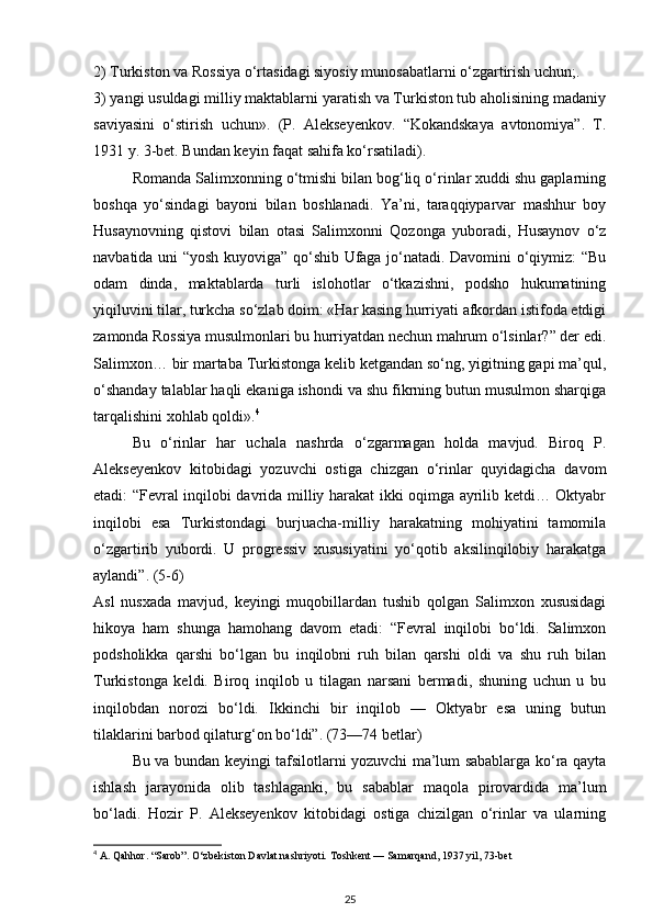 2) Turkiston va Rossiya o‘rtasidagi siyosiy munosabatlarni o‘zgartirish uchun;.
3) yangi usuldagi milliy maktablarni yaratish va Turkiston tub aholisining madaniy
saviyasini   o‘stirish   uchun».   (P.   Alekseyenkov.   “Kokandskaya   avtonomiya”.   T.
1931 y. 3-bet. Bundan keyin faqat sahifa ko‘rsatiladi).
Romanda Salimxonning o‘tmishi bilan bog‘liq o‘rinlar xuddi shu gaplarning
boshqa   yo‘sindagi   bayoni   bilan   boshlanadi.   Ya’ni,   taraqqiyparvar   mashhur   boy
Husaynovning   qistovi   bilan   otasi   Salimxonni   Qozonga   yuboradi,   Husaynov   o‘z
navbatida uni “yosh kuyoviga” qo‘shib Ufaga jo‘natadi. Davomini o‘qiymiz: “Bu
odam   dinda,   maktablarda   turli   islohotlar   o‘tkazishni,   podsho   hukumatining
yiqiluvini tilar, turkcha so‘zlab doim: «Har kasing hurriyati afkordan istifoda etdigi
zamonda Rossiya musulmonlari bu hurriyatdan nechun mahrum o‘lsinlar?” der edi.
Salimxon… bir martaba Turkistonga kelib ketgandan so‘ng, yigitning gapi ma’qul,
o‘shanday talablar haqli ekaniga ishondi va shu fikrning butun musulmon sharqiga
tarqalishini xohlab qoldi». 4
Bu   o‘rinlar   har   uchala   nashrda   o‘zgarmagan   holda   mavjud.   Biroq   P.
Alekseyenkov   kitobidagi   yozuvchi   ostiga   chizgan   o‘rinlar   quyidagicha   davom
etadi: “Fevral inqilobi davrida milliy harakat ikki oqimga ayrilib ketdi… Oktyabr
inqilobi   esa   Turkistondagi   burjuacha-milliy   harakatning   mohiyatini   tamomila
o‘zgartirib   yubordi.   U   progressiv   xususiyatini   yo‘qotib   aksilinqilobiy   harakatga
aylandi”. (5-6)
Asl   nusxada   mavjud,   keyingi   muqobillardan   tushib   qolgan   Salimxon   xususidagi
hikoya   ham   shunga   hamohang   davom   etadi:   “Fevral   inqilobi   bo‘ldi.   Salimxon
podsholikka   qarshi   bo‘lgan   bu   inqilobni   ruh   bilan   qarshi   oldi   va   shu   ruh   bilan
Turkistonga   keldi.   Biroq   inqilob   u   tilagan   narsani   bermadi,   shuning   uchun   u   bu
inqilobdan   norozi   bo‘ldi.   Ikkinchi   bir   inqilob   —   Oktyabr   esa   uning   butun
tilaklarini barbod qilaturg‘on bo‘ldi”. (73—74 betlar)
Bu va bundan keyingi tafsilotlarni yozuvchi ma’lum sabablarga ko‘ra qayta
ishlash   jarayonida   olib   tashlaganki,   bu   sabablar   maqola   pirovardida   ma’lum
bo‘ladi.   Hozir   P.   Alekseyenkov   kitobidagi   ostiga   chizilgan   o‘rinlar   va   ularning
4
 A. Qahhor. “Sarob”. O‘zbekiston Davlat nashriyoti.  Toshkent — Samarqand, 1937 yil, 73-bet
25 