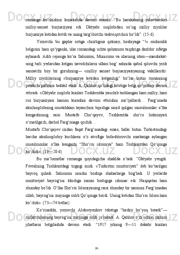 romanga   ko‘chishini   kuzatishda   davom   etamiz:   “Bu   harakatning   yalovbardori
milliy-sanoat   burjuaziyasi   edi.   Oktyabr   inqilobidan   so‘ng   milliy   ziyolilar
burjuaziya ketidan ketdi va uning targ‘ibotchi-tashviqotchisi bo‘ldi”. (15-6)
Yozuvchi   bu   gaplar   ostiga   chizibgina   qolmay,   hoshiyaga   “!«   muhimlik
belgisini ham qo‘yganki, ular romandagi uchta qahramon taqdiriga daxldor sifatga
aylanadi.   Adib   rejasiga   ko‘ra   Salimxon,   Munisxon   va   ularning   otasi—mamlakat-
ning turli yerlaridan kelgan zavodchilarni ulkan bog‘ sahnida qabul qiluvchi yirik
sanoatchi   boy   bir   guruhning—   «milliy   sanoat   burjuaziyasiyaning   vakillaridir.
Milliy   ziyolilarning   «burjuaziya   ketidan   ketganligi”   bo‘lsa   butun   romanning
yetakchi pafosini tashkil etadi. A. Qahhor qo‘lidagi kitobga belgi qo‘yishny davom
ettiradi: «Oktyabr inqilobi kunlari Toshkentda yanchib tashlangan ham milliy, ham
rus   burjuaziyasi   hamon   kurashni   davom   ettirishni   mo‘ljallardi…   Farg‘onada
aksilinqilobning   mustahkam   tayanchini   topishga   umid   qnlgan   musulmonlar   o‘lka
kengashining   raisi   Mustafo   Cho‘qayev,   Toshkentda   sho‘ro   hokimiyati
o‘rnatilgach, darhol Farg‘onaga qochdi…
Mustafo   Cho‘qayev   izidan   faqat   Farg‘onadagi   emas,   balki   butun   Turkistondagi
barcha   aksilinqilobiy   kuchlarni   o‘z   atrofiga   birlashtiruvchi   markazga   aylangan
musulmonlar   o‘lka   kengashi   “Sho‘roi   islomiya”   ham   Toshkentdan   Qo‘qonga
ko‘chdi». (19—20-6)
Bu   ma’lumotlar   romanga   quyidagicha   shaklda   o‘tadi:   “Oktyabr   yengdi.
Fevralning   Toshkentdagi   tirgagi   sindi.   «Turkiston   muxtoriyati”   deb   ko‘tarilgan
bayroq   quladi.   Salimxon   umidni   boshqa   shaharlarga   bog‘ladi.   U   yerlarda
muxtoriyat   bayrog‘ini   tikishga   zamin   borligiga   ishonar   edi.   Haqiqatan   ham
shunday bo‘ldi. O‘lka Sho‘roi Islomiyaning raisi shunday bir zaminni Farg‘onadan
izlab, bayrog‘ini xurjunga solib Qo‘qonga bordi. Uning ketidan Sho‘roi Islom ham
ko‘chdi». (73—74-betlar)
Ko‘rinadiki,   yozuvchi   Alekseyenkov   tekstiga   “badiiy   bo‘yoq   beradi”—
millatchilarning bayrog‘ini xurjunga solib jo‘natadi. A. Qahhor o‘zi uchun muhim
jihatlarni   belgilashda   davom   etadi:   “1917   yilning   9—11   dekabr   kunlari
26 