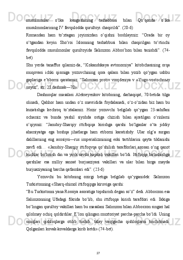 musulmonlar   o‘lka   kengashining   tashabbusi   bilan   Qo‘qonda   o‘lka
musulmonlarining IV favqulodda qurultoyi chaqirildi”. (20-6)
Romandan   ham   to‘xtagan   joyimizdan   o‘qishni   boshlaymiz:   “Orada   bir   oy
o‘tgandan   keyin   Sho‘roi   Islomning   tashabbusi   bilan   chaqirilgan   to‘rtinchi
favqulodda   musulmonlar   qurultoyida   Salimxon   Abbos’hon   bilan   tanishdi”.   (74-
bet)
Shu   yerda   tanaffus   qilamiz-da,   “Kokandskaya   avtonomiya”   kitobchasining   orqa
muqovasi   ichki   qismiga   yozuvchining   qora   qalam   bilan   yozib   qo‘ygan   ushbu
gaplariga   e’tiborni   qaratamiz:   “Salimxan   protiv   vxojdeniya   v   «Yugo-vostochn ы y
soyuz”. str. 23 dashnak—70».
Dashnoqlar   masalasi   Alekseyenkov   kitobining,   darhaqiqat,   70-betida   tilga
olinadi,   Qahhor   ham   undan   o‘z   mavridida   foydalanadi,   o‘z-o‘zidan   biz   ham   bu
kuzatishga   kechroq   to‘xtalamiz.   Hozir   yozuvchi   belgilab   qo‘ygan   23-sahifani
ochamiz   va   bunda   yashil   siyohda   ostiga   chizish   bilan   ajratilgan   o‘rinlarni
o‘qiymiz:   “Janubiy-Sharqiy   ittifoqiqa   kirishga   qarshi   bo‘lganlar   o‘ta   jiddiy
ahamiyatga   ega   boshqa   jihatlarga   ham   etiborni   karatishdy.   Ular   olg‘a   surgan
dalillarning   eng   asosiysi—rus   imperializmining   eski   tartiblarini   qayta   tiklanishi
xavfi   edi…   «Janubiy-Sharqiy   ittifoqvqa   qo‘shilish   tarafdorlari   asosan   o‘ng   qanot
kuchlar bo‘lmish din va yirik savdo kapitali vakillari bo‘ldi. Ittifoqqa birlashishga
qarshilar   esa   milliy   sanoat   burjuaziyasi   vakillari   va   ular   bilan   birga   mayda
burjuaziyaning barcha qatlamlari edi”. (23-6)
Yozuvchi   bu   kitobning   oxirgi   betiga   belgilab   qo‘yganidek:   Salimxon
Turkistonning «Sharq-shimol ittifoqipga kiruviga qarshi:
“Bu Turkistonni yana Rossiya asoratiga topshirish degan so‘z” dedi. Abbosxon esa
Salimxonning   Ufadagi   fikrida   bo‘lib,   shu   ittifoqqa   kirish   tarafdori   edi.   Ikkiga
bo‘lingan qurultoy vakillari ham bu masalani Salimxon bilan Abbosxon singari hal
qilolmay ochiq qoldirdilar. E’lon qilingan muxtoriyat parcha-parcha bo‘ldi. Uning
siniqlari   qishloqlarga   otilib   tushib,   talay   vaqtgacha   qishloqlarni   tinchitmadi.
Qolganlari kovak-kovaklarga kirib ketdi» (74-bet).
27 