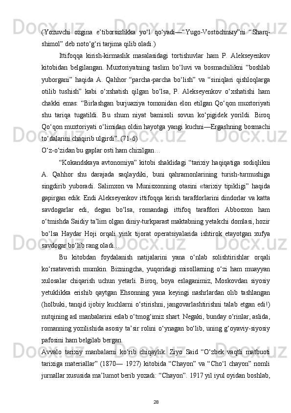 (Yozuvchi   ozgina   e’tiborsizlikka   yo‘l   qo‘yadi—“Yugo-Vostochn ы y”ni   “Sharq-
shimol” deb noto‘g‘ri tarjima qilib oladi.)
Ittifoqqa   kirish-kirmaslik   masalasidagi   tortishuvlar   ham   P.   Alekseyenkov
kitobidan   belgilangan.   Muxtoriyatning   taslim   bo‘luvi   va   bosmachilikni   “boshlab
yuborgani”   haqida   A.   Qahhor   “parcha-parcha   bo‘lish”   va   “siniqlari   qishloqlarga
otilib   tushish”   kabi   o‘xshatish   qilgan   bo‘lsa,   P.   Alekseyenkov   o‘xshatishi   ham
chakki   emas:   “Birlashgan   burjuaziya   tomonidan   elon   etilgan   Qo‘qon   muxtoriyati
shu   tariqa   tugatildi.   Bu   shum   niyat   bamisoli   sovun   ko‘pigidek   yorildi.   Biroq
Qo‘qon muxtoriyati o‘limidan oldin hayotga yangi kuchni—Ergashning bosmachi
to‘dalarini chaqirib ulgirdi”. (71-6)
O‘z-o‘zidan bu gaplar osti ham chizilgan…
“Kokandskaya   avtonomiya”   kitobi   shaklidagi   “tarixiy   haqiqatiga   sodiqlikni
A.   Qahhor   shu   darajada   saqlaydiki,   buni   qahramonlarining   turish-turmushiga
singdirib   yuboradi.   Salimxon   va   Munisxonning   otasini   «tarixiy   tipikligi”   haqida
gapirgan edik. Endi Alekseyenkov ittifoqqa kirish tarafdorlarini dindorlar va katta
savdogarlar   edi,   degan   bo‘lsa,   romandagi   ittifoq   tarafdori   Abbosxon   ham
o‘tmishda Saidiy ta’lim olgan diniy-turkparast maktabning yetakchi domlasi, hozir
bo‘lsa   Haydar   Hoji   orqali   yirik   tijorat   operatsiyalarida   ishtirok   etayotgan   xufya
savdogar bo‘lib rang oladi…
Bu   kitobdan   foydalanish   natijalarini   yana   o‘nlab   solishtirishlar   orqali
ko‘rsataverish   mumkin.   Bizningcha,   yuqoridagi   misollarning   o‘zi   ham   muayyan
xulosalar   chiqarish   uchun   yetarli.   Biroq,   boya   eslaganimiz,   Moskovdan   siyosiy
yetuklikka   erishib   qaytgan   Ehsonning   yana   keyingi   nashrlardan   olib   tashlangan
(holbuki,   tanqid   ijobiy   kuchlarni   o‘stirishni,   jangovarlashtirishni   talab   etgan   edi!)
nutqining asl manbalarini eslab o‘tmog‘imiz shart. Negaki, bunday o‘rinlar, aslida,
romanning yozilishida asosiy ta’sir rolini o‘ynagan bo‘lib, uning g‘oyaviy-siyosiy
pafosini ham belgilab bergan.
Avvalo   tarixiy   manbalarni   ko‘rib   chiqaylik.   Ziyo   Said   “O‘zbek   vaqtli   matbuoti
tarixiga   materiallar”   (1870—   1927)   kitobida   “Chayon”   va   “Cho‘l   chayon”   nomli
jurnallar xususida ma’lumot berib yozadi: “Chayon”. 1917 yil iyul oyidan boshlab,
28 