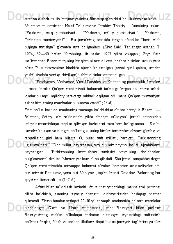 tatar va o‘zbek milliy burjuaziyasining fikr tarqatg‘uvchisi bo‘lib dunyoga keldi…
Mudir   va   muharrirlari:   Halaf   To‘lakov   va   Ibrohim   Tohiriy…   Jurnalning   shiori:
“Yashasin,   xalq   jumhuriyati!”,   “Yashasin,   milliy   jumhuriyat!”,   “Yashasin,
Turkiston   muxtoriyati!”   …Bu   jurnalning   tepasida   turgan   afandilar   “bosh   silab
biqinga   turtishga”   g‘oyatda   usta   bo‘lganlar».   (Ziyo   Said,   Tanlangan   asarlar.   T.
1974,   59—60   betlar.   Kitobning   ilk   nashri   1927   yilda   chiqqan.)   Ziyo   Said
ma’lumotlari Ehson nutqining bir qismini tashkil etsa, boshqa o‘rinlari uchun yana
o‘sha   P.   Alekseyenkov   kitobida   ajratib   ko‘rsatilgan   (avval   qizil   qalam,   ustidan
yashil siyohda yoniga chizilgan) ushbu o‘rinlar xizmat qilgan.
“Potelyaxov, Vadyayev, Yusuf Davidov va Knoppning paxtachilik firmalari
—mana   kimlar   Qo‘qon   muxtoriyati   hukumati   tarkibiga   kirgan   edi,   mana   aslida
kimlar bu aqsilinqilobiy harakatga rahbarlik qilgan edi, mana Qo‘qon muxtoriyati
aslida kimlarning manfaatlarini himoya etardi” (26-6)
Endi bo‘lsa har ikki manbaning romanga ko‘chishiga e’tibor beraylik. Ehson: “—
Bilaman,   Saidiy,   o‘n   sakkizinchi   yilda   chiqqan   «Chayon”   jurnali   tomonidan
kelajak   muarrixlarga   taqdim   qilingan   lavhalarni   men   ham   ko‘rganman…   Siz   bu
jurnalni ko‘rgan va o‘qigan bo‘lsangiz, uning kimlar tomonidan chiqarilg‘onligi va
tarqatilg‘onligini   ham   bilasiz.   O,   bular   turk   millati,   barokatli   Turkistonning
“g‘amxo‘rlari!” “Dod millat, qayerdasan, voy dinimiz poymol bo‘ldi. ajnabiylarni
haydanglar…   Turkistonning   kumushday   suvlarini   xoxolning   cho‘chqalari
bulg‘atayotir” dedilar. Muxtoriyat ham e’lon qilishdi. Shu jurnal muqaddas degan
Qo‘qon   muxtoriyatida   muvaqqat   hukumat   a’zolari   haqiqatan   aziz-avliyolar   edi:
biri   ministr   Potilaxov,   yana   biri   Vadiyov   ,   tag‘in   bittasi   Davidov.   Bularning   har
qaysi millioner edi…» (147-6.)
Afsus   bilan   ta’kidlash   lozimki,   6u   suhbat   yuqoridagi   manbalarni   personaj
tilida   ko‘chirib,   asarning   siyosiy   ohangini   kuchaytirishdan   boshqaga   xizmat
qilmaydi. Ehson bundan tashqari 20-30 yillar vaqtli matbuotida dolzarb masalalar
hisoblangan   G‘arb   va   Sharq   munosabati,   chor   Rossiyasi   bilan   proletar
Rossiyasining   chekka   o‘lkalarga   nisbatan   o‘tkazgan   siyosatidagi   solishtirib
bo‘lmas farqlar, fahsh va boshqa illatlarni faqat burjua jamiyati tug‘dirishiyu ular
29 