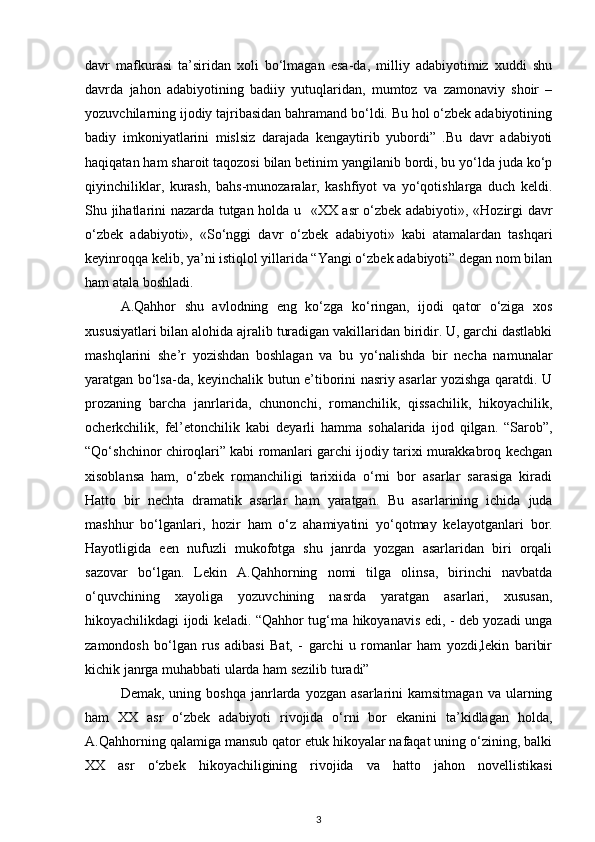 davr   mafkurasi   ta’siridan   xoli   bo‘lmagan   esa-da,   milliy   adabiyotimiz   xuddi   shu
davrda   jahon   adabiyotining   badiiy   yutuqlaridan,   mumtoz   va   zamonaviy   shoir   –
yozuvchilarning ijodiy tajribasidan bahramand bo‘ldi. Bu hol o‘zbek adabiyotining
badiy   imkoniyatlarini   mislsiz   darajada   kengaytirib   yubordi”   .Bu   davr   adabiyoti
haqiqatan ham sharoit taqozosi bilan betinim yangilanib bordi, bu yo‘lda juda ko‘p
qiyinchiliklar,   kurash,   bahs-munozaralar,   kashfiyot   va   yo‘qotishlarga   duch   keldi.
Shu jihatlarini nazarda tutgan holda u     «XX asr o‘zbek adabiyoti», «Hozirgi davr
o‘zbek   adabiyoti»,   «So‘nggi   davr   o‘zbek   adabiyoti»   kabi   atamalardan   tashqari
keyinroqqa kelib, ya’ni istiqlol yillarida “Yangi o‘zbek adabiyoti” degan nom bilan
ham atala boshladi. 
A.Qahhor   shu   avlodning   eng   ko‘zga   ko‘ringan,   ijodi   qator   o‘ziga   xos
xususiyatlari bilan  alohida  ajralib turadigan vakillaridan biridir. U, garchi dastlabki
mashqlarini   she’r   yozishdan   boshlagan   va   bu   yo‘nalishda   bir   necha   namunalar
yaratgan bo‘lsa-da, keyinchalik butun e’tiborini nasriy asarlar yozishga qaratdi. U
prozaning   barcha   janrlarida ,   chunonchi,   romanchilik,   qissachilik,   hikoyachilik,
ocherkchilik ,   fel’etonchilik   kabi   deyarli   hamma   sohalarida   ijod   qilgan.   “Sarob”,
“Qo‘shchinor chiroqlari” kabi romanlari garchi ijodiy tarixi murakkabroq kechgan
xisoblansa   ham,   o‘zbek   romanchiligi   tarixiida   o‘rni   bor   asarlar   sarasiga   kiradi
Hatto   bir   nechta   dramatik   asarlar   ham   yaratgan.   Bu   asarlarining   ichida   juda
mashhur   bo‘lganlari ,   hozir   ham   o‘z   ahamiyatini   yo‘qotmay   kelayotganlari   bor.
Hayotligida   een   nufuzli   mukofotga   shu   janrda   yozgan   asarlaridan   biri   orqali
sazovar   bo‘lgan.   Lekin   A.Qahhorning   nomi   tilga   olinsa,   birinchi   navbatda
o‘quvchining   xayoliga   yozuvchining   nasrda   yaratgan   asarlari,   xususan,
hikoyachilikdagi ijodi keladi. “Qahhor tug‘ma hikoyanavis edi, - deb yozadi unga
zamondosh   bo‘lgan   rus   adibasi   Bat,   -   garchi   u   romanlar   ham   yozdi,lekin   baribir
kichik janrga muhabbati ularda ham sezilib turadi”
Demak,  uning  boshqa   janrlarda  yozgan   asarlarini  kamsitmagan  va  ularning
ham   XX   asr   o‘zbek   adabiyoti   rivojida   o‘rni   bor   ekanini   ta’kidlagan   holda,
A.Qahhorning qalamiga mansub qator etuk hikoyalar nafaqat uning o‘zining, balki
XX   asr   o‘zbek   hikoyachiligining   rivojida   va   hatto   jahon   novellistikasi
3 