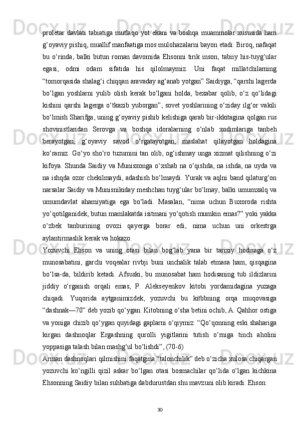 proletar  davlati  tabiatiga  mutlaqo  yot  ekani  va   boshqa  muammolar   xususida   ham
g‘oyaviy pishiq, muallif manfaatiga mos mulohazalarni bayon etadi. Biroq, nafaqat
bu   o‘rinda,   balki   butun   roman   davomida   Ehsonni   tirik   inson,   tabiiy   his-tuyg‘ular
egasi,   odmi   odam   sifatida   his   qilolmaymiz.   Uni   faqat   millatchilarning
“tomorqasida shalag‘i chiqqan aravaday ag‘anab yotgan” Saidiyga, “qarshi lagerda
bo‘lgan   yoshlarni   yulib   olish   kerak   bo‘lgani   holda,   bexabar   qolib,   o‘z   qo‘lidagi
kishini qarshi lagerga o‘tkazib yuborgan”, sovet yoshlarining o‘ziday ilg‘or vakili
bo‘lmish Sharifga, uning g‘oyaviy pishib kelishiga qarab bir-ikkitagina qolgan rus
shovinistlaridan   Serovga   va   boshqa   idoralarning   o‘nlab   xodimlariga   tanbeh
berayotgan,   g‘oyaviy   savod   o‘rgatayotgan,   maslahat   qilayotgan   holdagina
ko‘ramiz. Go‘yo sho‘ro tuzumini tan olib, og‘ishmay unga xizmat  qilishning o‘zi
kifoya. Shunda Saidiy va Munisxonga  o‘xshab na o‘qishda, na ishda, na uyda va
na ishqda ozor chekilmaydi, adashish bo‘lmaydi. Yurak va aqlni band qilaturg‘on
narsalar Saidiy va Munisnikiday meshchan tuyg‘ular bo‘lmay, balki umumxalq va
umumdavlat   ahamiyatiga   ega   bo‘ladi.   Masalan,   “nima   uchun   Buxoroda   rishta
yo‘qotilganidek, butun mamlakatda isitmani yo‘qotish mumkin emas?” yoki yakka
o‘zbek   tanburining   ovozi   qayerga   borar   edi,   nima   uchun   uni   orkestrga
aylantirmaslik kerak va hokazo.
Yozuvchi   Ehson   va   uning   otasi   bilan   bog‘lab   yana   bir   tarixiy   hodisaga   o‘z
munosabatini,   garchi   voqealar   rivbji   buni   unchalik   talab   etmasa   ham,   qisqagina
bo‘lsa-da,   bildirib   ketadi.   Afsuski,   bu   munosabat   ham   hodisaning   tub   ildizlarini
jiddiy   o‘rganish   orqali   emas,   P.   Alekseyenkov   kitobi   yordamidagina   yuzaga
chiqadi.   Yuqorida   aytganimizdek,   yozuvchi   bu   kitbbning   orqa   muqovasiga
“dashnak—70” deb yozib qo‘ygan. Kitobning o‘sha betini ochib, A. Qahhor ostiga
va yoniga chizib qo‘ygan quyidagi gaplarni o‘qiymiz: “Qo‘qonning eski shahariga
kirgan   dashnoqlar   Ergashning   qurolli   yigitlarini   tutish   o‘rniga   tinch   aholini
yoppasiga talash bilan mashg‘ul bo‘lishdi”, (70-6)
Arman dashnoqlari qilmishini faqatgina “talonchilik” deb o‘zicha xulosa chiqargan
yozuvchi   ko‘ngilli   qizil   askar   bo‘lgan   otasi   bosmachilar   qo‘lida   o‘lgan   kichkina
Ehsonning Saidiy bilan suhbatiga dabdurustdan shu mavzuni olib kiradi. Ehson:
30 